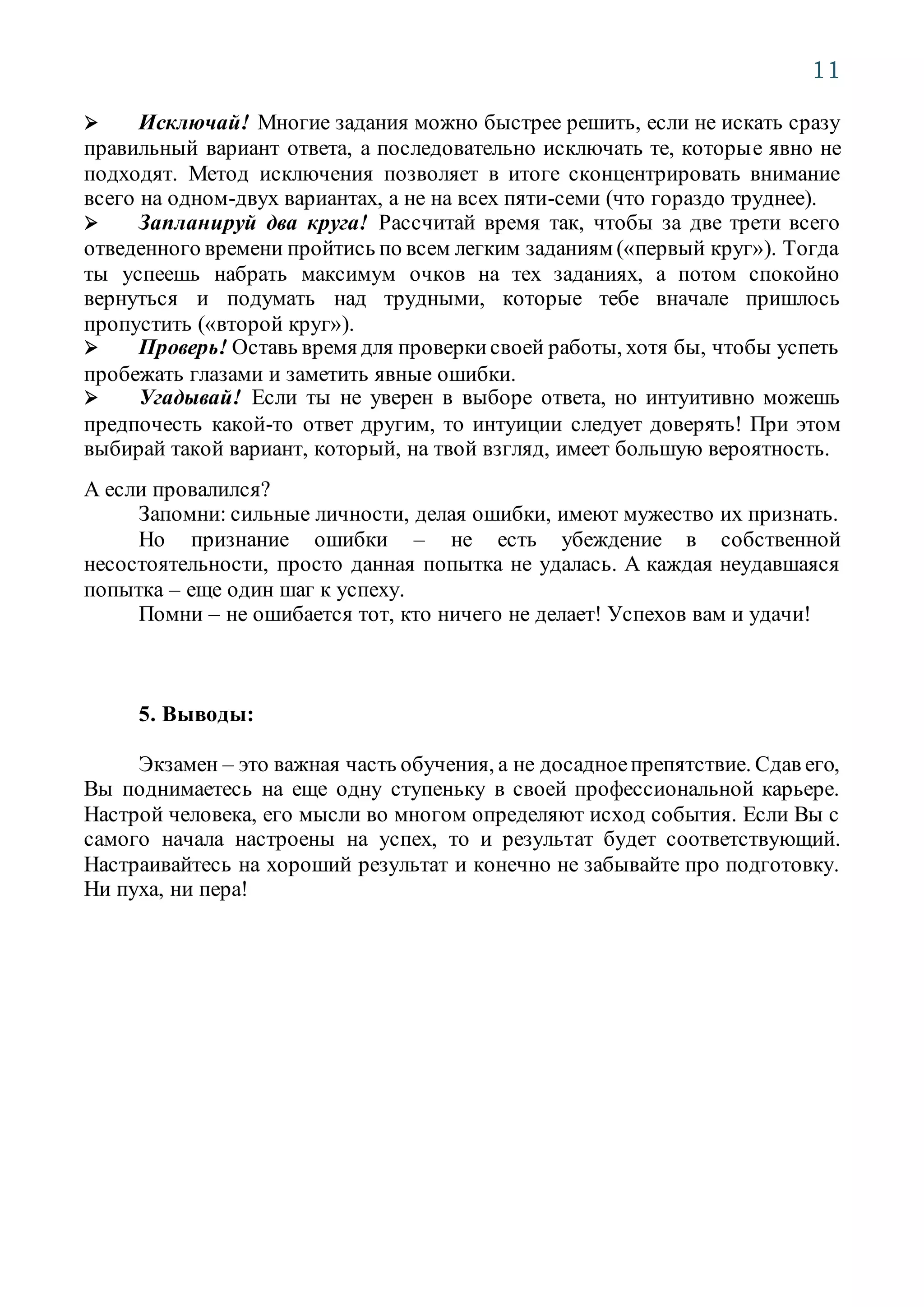 11
 Исключай! Многие задания можно быстрее решить, если не искать сразу
правильный вариант ответа, а последовательно исключать те, которые явно не
подходят. Метод исключения позволяет в итоге сконцентрировать внимание
всего на одном-двух вариантах, а не на всех пяти-семи (что гораздо труднее).
 Запланируй два круга! Рассчитай время так, чтобы за две трети всего
отведенного времени пройтись по всем легким заданиям («первый круг»). Тогда
ты успеешь набрать максимум очков на тех заданиях, а потом спокойно
вернуться и подумать над трудными, которые тебе вначале пришлось
пропустить («второй круг»).
 Проверь! Оставь время для проверкисвоей работы, хотя бы, чтобы успеть
пробежать глазами и заметить явные ошибки.
 Угадывай! Если ты не уверен в выборе ответа, но интуитивно можешь
предпочесть какой-то ответ другим, то интуиции следует доверять! При этом
выбирай такой вариант, который, на твой взгляд, имеет большую вероятность.
А если провалился?
Запомни: сильные личности, делая ошибки, имеют мужество их признать.
Но признание ошибки – не есть убеждение в собственной
несостоятельности, просто данная попытка не удалась. А каждая неудавшаяся
попытка – еще один шаг к успеху.
Помни – не ошибается тот, кто ничего не делает! Успехов вам и удачи!
5. Выводы:
Экзамен – это важная часть обучения, а не досадноепрепятствие. Сдав его,
Вы поднимаетесь на еще одну ступеньку в своей профессиональной карьере.
Настрой человека, его мысли во многом определяют исход события. Если Вы с
самого начала настроены на успех, то и результат будет соответствующий.
Настраивайтесь на хороший результат и конечно не забывайте про подготовку.
Ни пуха, ни пера!
 