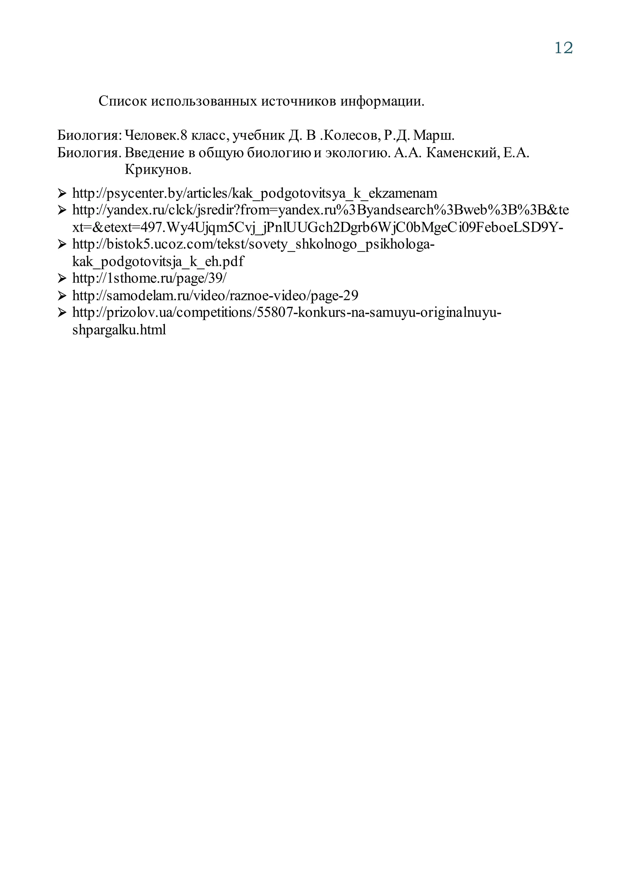 12
Список использованных источников информации.
Биология:Человек.8 класс, учебник Д. В .Колесов, Р.Д. Марш.
Биология. Введение в общую биологию и экологию. А.А. Каменский, Е.А.
Крикунов.
 http://psycenter.by/articles/kak_podgotovitsya_k_ekzamenam
 http://yandex.ru/clck/jsredir?from=yandex.ru%3Byandsearch%3Bweb%3B%3B&te
xt=&etext=497.Wy4Ujqm5Cvj_jPnlUUGch2Dgrb6WjC0bMgeCi09FeboeLSD9Y-
 http://bistok5.ucoz.com/tekst/sovety_shkolnogo_psikhologa-
kak_podgotovitsja_k_eh.pdf
 http://1sthome.ru/page/39/
 http://samodelam.ru/video/raznoe-video/page-29
 http://prizolov.ua/competitions/55807-konkurs-na-samuyu-originalnuyu-
shpargalku.html
 