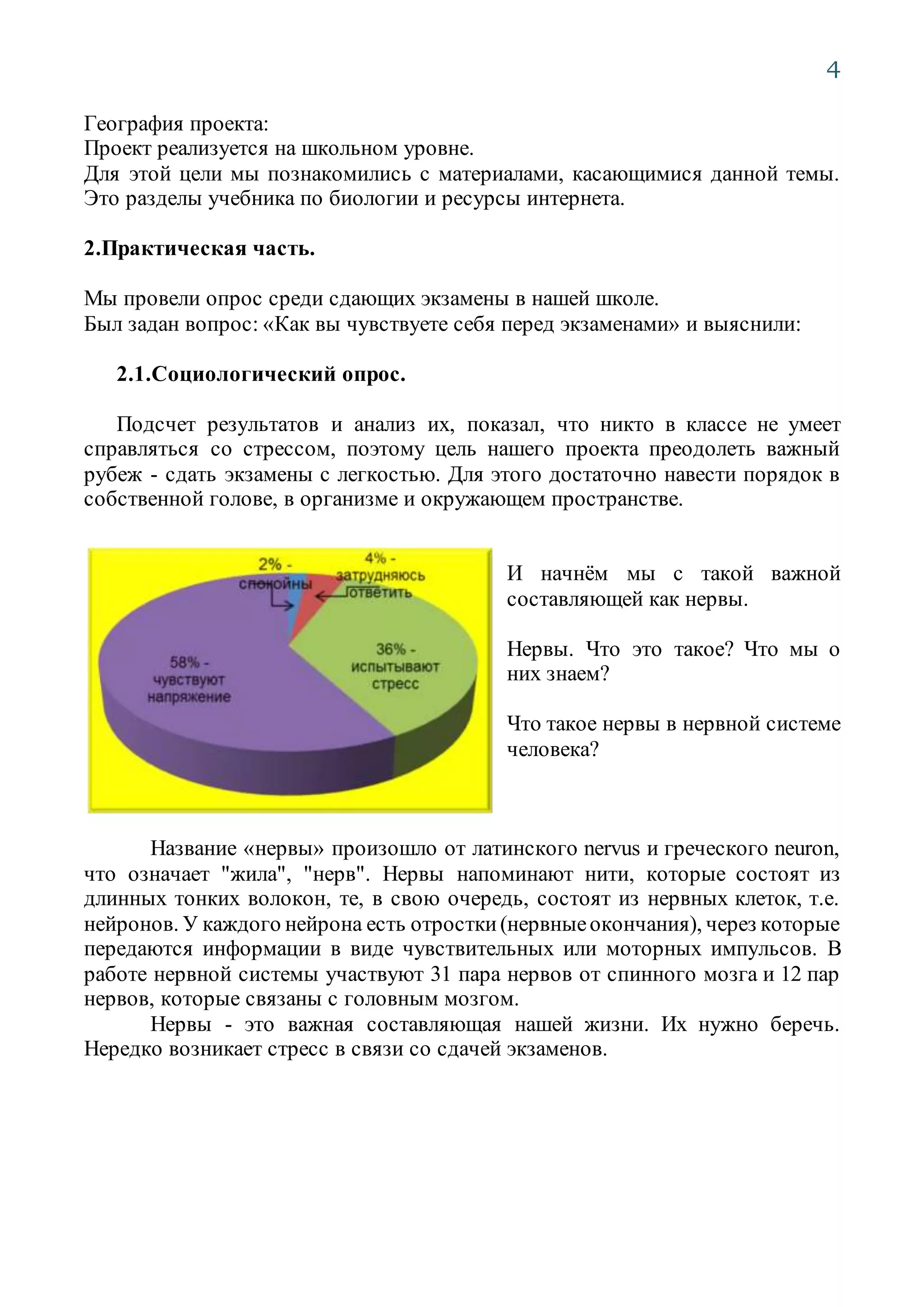 4
География проекта:
Проект реализуется на школьном уровне.
Для этой цели мы познакомились с материалами, касающимися данной темы.
Это разделы учебника по биологии и ресурсы интернета.
2.Практическая часть.
Мы провели опрос среди сдающих экзамены в нашей школе.
Был задан вопрос: «Как вы чувствуете себя перед экзаменами» и выяснили:
2.1.Социологический опрос.
Подсчет результатов и анализ их, показал, что никто в классе не умеет
справляться со стрессом, поэтому цель нашего проекта преодолеть важный
рубеж - сдать экзамены с легкостью. Для этого достаточно навести порядок в
собственной голове, в организме и окружающем пространстве.
И начнём мы с такой важной
составляющей как нервы.
Нервы. Что это такое? Что мы о
них знаем?
Что такое нервы в нервной системе
человека?
Название «нервы» произошло от латинского nervus и греческого neuron,
что означает "жила", "нерв". Нервы напоминают нити, которые состоят из
длинных тонких волокон, те, в свою очередь, состоят из нервных клеток, т.е.
нейронов. У каждого нейрона есть отростки(нервныеокончания), через которые
передаются информации в виде чувствительных или моторных импульсов. В
работе нервной системы участвуют 31 пара нервов от спинного мозга и 12 пар
нервов, которые связаны с головным мозгом.
Нервы - это важная составляющая нашей жизни. Их нужно беречь.
Нередко возникает стресс в связи со сдачей экзаменов.
 