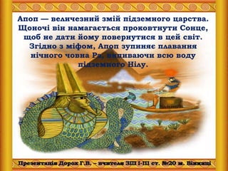 Апоп — величезний змій підземного царства.
Щоночі він намагається проковтнути Сонце,
щоб не дати йому повернутися в цей світ.
Згідно з міфом, Апоп зупиняє плавання
нічного човна Ра, випиваючи всю воду
підземного Нілу.
 