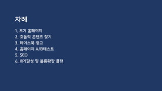 차례
1. 초기 홈페이지
2. 효율적 콘텐츠 찾기
3. 페이스북 광고
4. 홈페이지 A/B테스트
5. SEO
6. KPI달성 및 볼륨확장 플랜
 