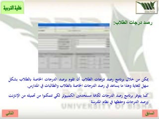 ‫الطالب‬ ‫درجات‬ ‫رصد‬:
‫ميكن‬‫من‬‫خالل‬‫برانمج‬‫رصد‬‫درجات‬‫الطالب‬‫أن‬‫تقوم‬‫برصد‬‫الدرجات‬‫اخلاصة‬‫ابلطالب‬‫ب‬‫شكل‬
‫سهل‬‫للغاية‬‫وهذا‬‫ما‬‫يساعد‬‫يف‬‫رصد‬‫الدرجات‬‫اخلاصة‬‫ابلطالب‬‫والطالبات‬‫يف‬‫املدار‬‫س‬,
‫كما‬‫يتوفر‬‫برانمج‬‫رصد‬‫الدرجات‬‫لكافة‬‫مستخدمني‬‫الكمبيوتر‬‫لكي‬‫تتمكنوا‬‫من‬‫حت‬‫ميله‬‫من‬‫نت‬‫رت‬‫اإلن‬
‫ورصد‬‫الدرجات‬‫وحفظها‬‫يف‬‫نظام‬‫املدرسة‬
 