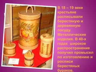 В 18 – 19 веке
крестьяне
расписывали
берестяную и
деревянную
посуду.
Металлические
изделия. В 40-х
годах широкое
распространение
получил промысел
по изготовлению и
росписи
берестяных
бураков.
 