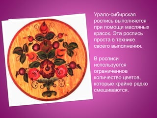 Урало-сибирская
роспись выполняется
при помощи масляных
красок. Эта роспись
проста в технике
своего выполнения.
В росписи
используется
ограниченное
количество цветов,
которые крайне редко
смешиваются.
 