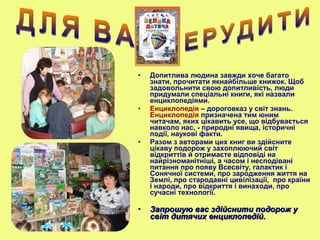 • Допитлива людина завжди хоче багато
знати, прочитати якнайбільше книжок. Щоб
задовольнити свою допитливість, люди
придумали спеціальні книги, які назвали
енциклопедіями.
• Енциклопедія – дороговказ у світ знань.
Енциклопедія призначена тим юним
читачам, яких цікавить усе, що відбувається
навколо нас, - природні явища, історичні
події, наукові факти.
• Разом з авторами цих книг ви здійсните
цікаву подорож у захоплюючий світ
відкриттів й отримаєте відповіді на
найрізноманітніші, а часом і несподівані
питання про появу Всесвіту, галактик і
Сонячної системи, про зародження життя на
Землі, про стародавні цивілізації, про країни
і народи, про відкриття і винаходи, про
сучасні технології.
• Запрошую вас здійснити подорож уЗапрошую вас здійснити подорож у
світ дитячих енциклопедій.світ дитячих енциклопедій.
 