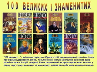 "100 великих…" - унікальна серія, що зібрала в собі енциклопедичні статті не тільки
про відомих державних діячів, письменників, митців мистецтва, але й про дуже
цікаві епізоди в історії, природі. Книги розраховані на дуже широке коло читачів, у
першу чергу тому, що кожен, на мою думку, знайде для себе щось корисне й цікаве.
 