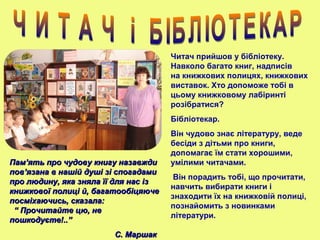ПамПам’’ять про чудову книгу назавждиять про чудову книгу назавжди
повпов’’язана в нашій душі зі спогадамиязана в нашій душі зі спогадами
про людину, яка зняла її для нас ізпро людину, яка зняла її для нас із
книжкової полиці й, багатообіцяючекнижкової полиці й, багатообіцяюче
посміхаючись, сказала:посміхаючись, сказала:
“ Прочитайте цю, не“ Прочитайте цю, не
пошкодуєте!..”пошкодуєте!..”
С. МаршакС. Маршак
Читач прийшов у бібліотеку.
Навколо багато книг, надписів
на книжкових полицях, книжкових
виставок. Хто допоможе тобі в
цьому книжковому лабіринті
розібратися?
Бібліотекар.
Він чудово знає літературу, веде
бесіди з дітьми про книги,
допомагає їм стати хорошими,
умілими читачами.
Він порадить тобі, що прочитати,
навчить вибирати книги і
знаходити їх на книжковій полиці,
познайомить з новинками
літератури.
 