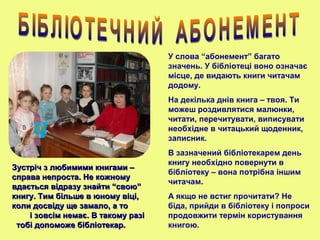 У слова “абонемент” багато
значень. У бібліотеці воно означає
місце, де видають книги читачам
додому.
На декілька днів книга – твоя. Ти
можеш роздивлятися малюнки,
читати, перечитувати, виписувати
необхідне в читацький щоденник,
записник.
В зазначений бібліотекарем день
книгу необхідно повернути в
бібліотеку – вона потрібна іншим
читачам.
А якщо не встиг прочитати? Не
біда, прийди в бібліотеку і попроси
продовжити термін користування
книгою.
Зустріч з любимими книгами –Зустріч з любимими книгами –
справа непроста. Не кожномусправа непроста. Не кожному
вдається відразу знайти “свою”вдається відразу знайти “свою”
книгу. Тим більше в юному віці,книгу. Тим більше в юному віці,
коли досвіду ще замало, а токоли досвіду ще замало, а то
і зовсім немає. В такому разіі зовсім немає. В такому разі
тобі допоможе бібліотекар.тобі допоможе бібліотекар.
 