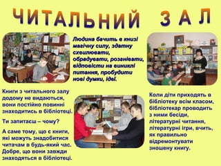 Людина бачить в книзіЛюдина бачить в книзі
магічну силу, здатнумагічну силу, здатну
схвилювати,схвилювати,
обрадувати, розгнівати,обрадувати, розгнівати,
відповісти на виниклівідповісти на виниклі
питання, пробудитипитання, пробудити
нові думки, ідеї.нові думки, ідеї.
Книги з читального залу
додому не видаються,
вони постійно повинні
знаходитись в бібліотеці.
Ти запитаєш – чому?
А саме тому, що є книги,
які можуть знадобитися
читачам в будь-який час. І
Добре, що вони завжди
знаходяться в бібліотеці.
Коли діти приходять в
бібліотеку всім класом,
бібліотекар проводить
з ними бесіди,
літературні читання,
літературні ігри, вчить,
як правильно
відремонтувати
зношену книгу.
 