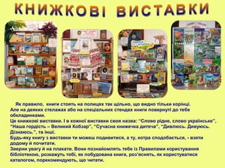 Як правило, книги стоять на полицях так щільно, що видно тільки корінці.
Але на деяких стелажах або на спеціальних стендах книги повернуті до тебе
обкладинками.
Це книжкові виставки. І в кожної виставки своя назва: “Слово рідне, слово українське”,
“Наша гордість – Великий Кобзар”, “Сучасна книжечка дитяча”, “Дивлюсь. Дивуюсь.
Дізнаюсь.”, та інші.
Будь-яку книгу з виставки ти можеш подивитися, а ту, котра сподобається, - взяти
додому й почитати.
Зверни увагу й на плакати. Вони познайомлять тебе із Правилами користування
бібліотекою, розкажуть тобі, як побудована книга, роз’яснять, як користуватися
каталогом, порекомендують, що читати.
 
