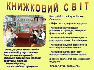 Книг у бібліотеці дуже багато.
Серед них:
- Міфи і казки, народна мудрість;
- Книги про життя ваших
ровесників, пригоди, подорожі,
фантастичні історії;
- Книги про історичне минуле та
сьогодення нашої Батьківщини;
- Книги про наукові відкриття та
новітні досягнення техніки;
- Книги про загадковий світ
природи та безліч інших видань.
З чого ж розпочати свою книжкову
подорож?
Спробую тобі допомогти.
Цікава, розумна книга завждиЦікава, розумна книга завжди
залишає слід у серці читача.залишає слід у серці читача.
Вона розширює кругозір,Вона розширює кругозір,
зближує з справжніми героями,зближує з справжніми героями,
пробуджує бажанняпробуджує бажання
їм наслідувати,їм наслідувати,
вчить любити прекрасне.вчить любити прекрасне.
 