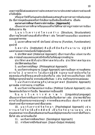 10
เหตุการณ์นี้ยังส่งผลต่อระหว่างประเทศเพราะนานาประเทศต่างส่งความช่วยเหลื
อไปยังญี่ปุ่น
หรือภูเขาไฟที่ไอร์แลนด์ระเบิดมีผลต่อเศรษฐกิจเพราะสายการบินต้องหยุด
บิน ซึ่งการหยุดบินแต่ละครั้งทาให้เสียหายเป็นพันเป็นหมื่นล้าน เป็นต้น
แนวทำงกำรศึกษำวิเครำะห์กำรเมือง (Approach)
เป็นแนวทางการศึกษาหรือมุมมองที่จะใช ้ศึกษาปรากฏการณ์ทางการเมือง
ซึ่งมีแนวทาง คือ
1. แ น ว วิ เ ค ร า ะ ห์ โ ค ร ง ส ร้ า ง (Structure, Structuralism)
เป็นการดูโครงสร้างของสิ่งที่เราศึกษา เช่น โครงสร้างแบบเมือง แบบชนบท
แบบอุตสาหกรรม
2. แนวทางศึกษาหน ้าที่ ประโยชน์ เป้าหมาย (Function, Functionalism)
ดูหน้าที่
3. ส ถ า บั น (Institution) คื อ สิ่ ง ที่ ยึ ด ถื อ กั น ม า น า น ป ฏิ บั ติ
และถ่ายทอดจากคนรุ่นหนึ่งไปสู่คนรุ่นหนึ่ง
4. ประวัติศาสตร์ (Historical Approach) เป็นการเล่าเรื่อง เน้นความจริง
เช่น การชนช ้างของพระนเรศวรมีจริงหรือไม่ก็ต้องดูจากหลักฐาน
ประวัติศาส ต ร์มี ทั้งประวัติศ าส ต ร์ท้อ งถิ่น ป ระวัติศ าส ต ร์ชุม ช น
ประวัติศาสตร์ของโลก
5. แนววิเคราะห์ปรัชญา (Philosophical Approach)
6. แนววิเคราะห์กฎหมาย (Legal Approach) ดูความเป็นถูก ความยุติธรรม
ค ว าม ไ ม่ 2 ม า ต ร ก า ร ไ ม่ เลื อ ก ป ฏิ บั ติ ก ฎ ห ม าย ล้า ส มั ย ห รือ ไ ม่
สอดคล้องกับชีวิตของคนปัจจุบันหรือไม่ เช่น รุกล้าทะเลปรับวันละ 100
ก็มีปัญหาถูกรุกล้าต่อไป ควรจะต้องปรับวันละ 1 ล้าน คนก็จะบุกรุกทะเลน ้อยลง
7. แนววิเคราะห์เศ รษ ฐ กิจ /เศรษ ฐ ศ าส ตร์ (Economic Approach)
ดูการผลิต การจาหน่าย การบริโภค
8. แนววิเคราะห์วัฒนธรรมการเมือง (Political Cultural Approach) เช่น
วัฒนธรรมเงินไม่มากาไม่เป็น วัฒนธรรมการเป็นนอมินี
9. แ น ว วิ เ ค ร า ะ ห์ ภ า ษ า (Linguistics/Language)
เป็นแนวการวิเคราะห์ที่บอกว่าการเมืองเป็นเรื่องขิงภาษา เช่น อามาตยาธิปไตย
ความไม่เป็ นธรรมทุกหย่อมหญ ้า การกดขี่ของคนเมือง ล้มเจ ้า ขายชาติ
ถ ้อยคาเหล่านี้เราจะพบทางหน ้าสื่อมวลชน
10. แ น ว วิ เ ค ร า ะ ห์ จิ ต วิ ท ย า (Psychological Approach) เ ช่ น
ก า ร แ ห่ ไ ป ไ ห ว ้สิ่ ง ศั ก ดิ สิ ท ธิ์ เ ป็ น จิ ต วิ ท ย า ม ว ล ช น เ ช่ น
คนแต่ละคนอาจจะเป็นคนดีแต่พอรวมกันและมีผู้ปลุกระดมก็อาจจะทาสิ่งที่ไม่น่าเ
ชื่อได้ เช่น เผาบ ้านเมืองได้
11. แนววิเคราะห์สังคมวิทยา (Sociological Approach)
12. การวิเคราะห์ปัจจัยเข้าออก (Input–Output Analysis)
 