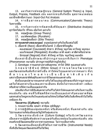 11
13. แนววิเคราะห์ทฤษ ฎีระบบ (General System Theory) ดู Input,
Output, Process, Feedback เช่น ผลก ระท บที่เกิดขึ้น ดูส ภาพ แวดล้อ ม
แนวนี้จะลึกซึ้งกว่าแนว Input-Out Put Analysis
14. ก า ร สื่ อ ส า รค ม น า ค ม (Communication/Cybernetic Theory)
วิเคราะห์สื่อ
15. ก ารวิเคราะห์ก ารจัดส รรสิ่งที่ มีคุ ณ ค่า (Distributive Analysis)
ดูว่าใครได้อะไร ที่ไหน เมื่อไหร่ อย่างไร
16. ทฤษฎีกลุ่ม (Group Theory)
17. แนวคิดพหุนิยม (Pluralism)
18. ทฤษฎีชนชั้นนา (Elite Theory)
ควำมแตกต่ำงของมนุษย์ มนุษย์แตกต่างกันในเรื่องต่อไปนี้
1. เชื้อชาติ (Race) เชื้อชาติในโลกมี 3 เชื้อชาติใหญ่คือ
- คอเคซอยด์ (Caucasoid) ผิวขาว ตัวใหญ่ จมูกโด่ง ตาใหญ่ ผมทอง
- มองโกลอยด์ (Mongoloid) ผิวเหลือง ตาตี่ ผมดา ตาสีดาหรือน้าตาล
- นิกรอยด์ (Negroid) ผิวดา ตัวใหญ่ ตาโปน จมูกใหญ่ ผมหยิก
สิ่งเห ล่านี้ เป็ น ลั ก ษ ณ ะที่ ป ราก ฏ ภ ายน อ ก ที่ เรีย ก ว่า Phenotype
(Phenomenon หมายถึง ปรากฏการณ์ที่ปรากฏให้เห็น)
2. Genotype การแตกต่างทางพันธุกรรม ทาให้ DNA ของคนต่างกัน
3. ก ลุ่ ม ช า ติ พั น ธุ์ (Ethnic Group) ก า ห น ด โ ด ย วั ฒ น ธ ร ร ม
และวัฒนธรรมคือสิ่งที่เราสร้างขึ้น ทาให้คนไทยแตกต่างจากคนลาว ทั้งๆ
ที่ ล า ว แ ล ะ ไ ท ย ต่ า ง เ ป็ น เ ชื้ อ ช า ติ เ ดี ย ว กั น
แต่เราเป็นคนละชาติพันธุ์กันเพราะเรามีวัฒนธรรมแตกต่างกัน
ดังนั้นมนุษย์สามารถแตกต่างกันได้ในแง่ของลักษณะที่ปรากฏภายนอก
แต่ไม่ได้แตก ต่างในแง่ของความ เป็ นคน ดังนั้นไม่ว่าคนจะผิวดา เหลือ ง
หรือผิวขาวก็มีความเป็นมนุษย์เท่ากัน
เช่นเดียวกันการมียีนส์แตกต่างกันก็ไม่ได้ทาให้คนแตกต่างกันในความเป็น
คน เช่น กัน เช่น คนที่โง่ที่สุดก็มีความ เป็ นมนุษ ย์เท่ากับคนฉลาดที่สุด
และคนส่วนใหญ่ควรเห็นใจและต้องช่วยให้คนโง่ที่สุดได้รับในสิ่งที่คนทั่วไปได้รับ
เหมือนๆ กัน
วัฒนธรรม (Culture) หมายถึง
1. ระบบความเชื่อ คุณค่า ค่านิยม ภูมิปัญญา
2. การปฏิบัติของชุมชน หนึ่งๆ หรือ สังคม หนึ่งๆ ที่แตกต่างกัน เช่น
ไปงานแต่งงานก็ต้องมีของขวัญให้กับคู่แต่งงาน
3. วัฒ น ธ รรม เชิงนิ เว ศ (Culture Ecology) ห รือ นิ เวศ วัฒ น ธ รร ม
เป็นผลจากปฏิสัมพันธ์ระหว่างมนุษย์กับสิ่งแวดล้อมในแต่ละท้องถิ่น เช่น
คนตรังจะมีวัฒนธรรมที่ต่างจากชาวนครพนม ไม่ว่าจะเป็นการกิน
4. วัฒ นธรรมเป็ นทุกสิ่งที่ใช ้ในก ารดารงชีวิต (Instrumental Needs)
ทั้งที่เป็นวัตถุและวัฒนธรรมที่ไม่ใช่วัตถุ
 