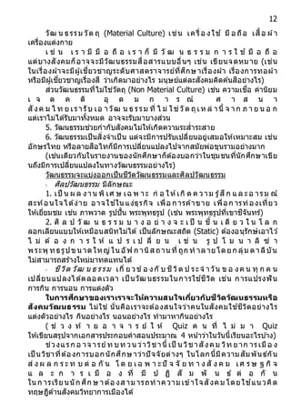 12
วัฒ น ธรรม วัต ถุ (Material Culture) เช่น เครื่อ งใช ้ มื อ ถือ เสื้อ ผ้า
เครื่องแต่งกาย
เ ช่ น เ ร า มี มื อ ถื อ เ ร า ก็ มี วั ฒ น ธ ร ร ม ก า ร ใ ช ้ มื อ ถื อ
แต่บางสังคมก็อาจจะมีวัฒนธรรมสื่อสารแบบอื่นๆ เช่น เขียนจดหมาย (เช่น
ในเรื่องผ้าจะมีผู้เชี่ยวชาญระดับศาสตราจารย์ที่ศึกษาเรื่องผ้า เรื่องการทอผ้า
หรือมีผู้เชี่ยวชาญเรื่องสี ว่าเกิดมาอย่างไร มนุษย์แต่ละสังคมคิดค้นสีอย่างไร)
ส่วนวัฒนธรรมที่ไม่ใช่วัตถุ (Non Material Culture) เช่น ความเชื่อ ค่านิยม
เ จ ต ค ติ อุ ด ม ก า ร ณ์ ศ า ส น า
สั งค ม ไ ท ย เรารับ เอ าวัฒ น ธ รรม ที่ ไ ม่ ใช่วัต ถุเห ล่ านี้ จ าก ภ า ย น อ ก
แต่เราไม่ได้รับมาทั้งหมด อาจจะรับมาบางส่วน
5. วัฒนธรรมช่วยกากับสังคมไม่ให้เกิดความระส่าระสาย
6. วัฒนธรรมเป็นสิ่งจาเป็น แต่จะมีการปรับเปลี่ยนอยู่เสมอให้เหมาะสม เช่น
อักษรไทย หรือลายสือไทก็มีการเปลี่ยนแปลงไปจากสมัยพ่อขุนรามอย่างมาก
(เช่นเดียวกับในรายงานของนักศึกษาก็ต้องบอกว่าในชุมชนที่นักศึกษาเขีย
นถึงมีการเปลี่ยนแปลงในทางวัฒนธรรมอย่างไร)
วัฒนธรรมจะแบ่งออกเป็นชีวิตวัฒนธรรมและศิลปวัฒนธรรม
- ศิลปวัฒนธรรม มีลักษณะ
1. เป็ น ผ ล งาน พิ เศ ษ เฉ พ าะ ก่ อ ให้เกิ ด ค วาม รู้สึก แ ล ะอ ารม ณ์
สะท้อนใจได้ง่าย อาจใช ้ใน แง่ธุรกิจ เพื่อ การค้าขาย เพื่อก ารท่องเที่ยว
ให้เยี่ยมชม เช่น ภาพวาด รูปปั้น พระพุทธรูป (เช่น พระพุทธรูปที่เขาชีจันทร์)
2. ศิ ล ป วั ฒ น ธ ร ร ม บ า ง อ ย่ า ง จ ะ เ ป็ น ชิ้ น เ ดี ย ว ใ น โ ล ก
ลอกเลียนแบบให้เหมือนสนิทไม่ได้ เป็นลักษณะสถิต (Static) ต้องอนุรักษ์เอาไว ้
ไ ม่ ต้ อ ง ก า ร ใ ห้ แ ป ร เ ป ลี่ ย น เ ช่ น รู ป โ ม น า ลิ ซ่ า
พระพุ ทธรูปขนาดใหญ่ในอัฟ ก านิส ถานที่ ถูก ท าลายโดยก ลุ่ม ตาลีบัน
ไม่สามารถสร้างใหม่มาทดแทนได้
- ชีวิต วัฒ น ธ รรม เกี่ ย วข้อ งกั บ ชีวิต ป ระจ าวัน ข อ งค น ทุ ก ค น
เปลี่ยนแปลงได้ตลอดเวลา เป็ นวัฒนธรรมในการใช ้ชีวิต เช่น การแปรงฟัน
การกิน การนอน การแต่งตัว
ในกำรศึกษำของเรำเรำจะให้ควำมสนใจเกี่ยวกับชีวิตวัฒนธรรมหรือ
สังคมวัฒนธรรม ไม่ใช่ นั่นคือเราจะต้องสนใจว่าคนในสังคมใช ้ชีวิตอย่างไร
แต่งตัวอย่างไร กินอย่างไร นอนอย่างไร ทามาหากินอย่างไร
( ช่ ว ง ท้ า ย อ า จ า ร ย์ ใ ห้ Quiz ค น ที่ ไ ม่ ม า Quiz
ให้เขียนสรุปจากเอกสารประกอบคาสอนประมาณ 4 หน้าว่าในวันนี้เรียนอะไรบ ้าง)
ช่วงแรก อ าจ ารย์ท บท วน ว่าวิชานี้ เป็ น วิชาสังคม วิท ยาก ารเมือ ง
เป็ นวิชาที่ต้องการบอกนักศึกษาว่าปัจจัยต่างๆ ในโลกนี้มีความสัมพันธ์กัน
ส่ ง ผ ล ก ร ะ ท บ ต่ อ กั น โ ด ย เฉ พ า ะปั จ จั ย ท า ง สั ง ค ม เศ ร ษ ฐ กิ จ
แ ล ะ ก า ร เ มื อ ง ที่ มี ป ฏิ สั ม พั น ธ์ ต่ อ กั น
ใน ก ารเรียนนัก ศึก ษ าต้อ งส าม ารถทาความ เข้าใจสังคม โดยใช ้แน วคิด
ทฤษฎีด้านสังคมวิทยาการเมืองได้
 