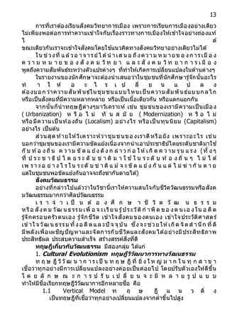 13
การที่เราต้องเรียนสังคมวิทยาการเมือง เพราะการเรียนการเมืองอย่างเดียว
ไม่เพียงพอต่อการทาความเข้าใจกับเรื่องราวทางการเมืองให้เข้าใจอย่างถ่องแท้
ไ ด้
ขณะเดียวกันเราจะเข้าใจสังคมโดยใช ้แนวคิดทางสังคมวิทยาอย่างเดียวไม่ได้
ใน ช่วงที่ แล้วอ าจ ารย์ไ ด้น าเส น อ ถึงความ ห ม ายข อ งก ารเมื อ ง
ค ว า ม ห ม า ย ข อ ง สั ง ค ม วิท ย า แ ล ะ สั ง ค ม วิท ย า ก า ร เ มื อ ง
พูดถึงความสัมพันธ์ระหว่างตัวแปรต่างๆ ที่ทาให้เกิดการเปลี่ยนแปลงในด้านต่างๆ
ในรายงานของนักศึกษาจะต้องนาเสนอว่าในชุมชนที่นักศึกษารู้จักนั้นอะไร
ท า ใ ห้ อ ะ ไ ร เ ป ลี่ ย น แ ป ล ง
ต้องบอก ว่าความสัมพันธ์ในชุมชนแบบไหนเป็ นความสัมพันธ์แบบกลไก
หรือเป็นสังคมที่มีความหลากหลาย หรือเป็นเนื้อเดียวกัน หรือแตกแยกกัน
จากนั้นก็นาทฤษฎีต่างๆมาวิเคราะห์ เช่น ชุมชนของเรามีความเป็นเมือง
( Urbanization) ห รื อ ไ ม่ ทั น ส มั ย ( Modernization) ห รื อ ไ ม่
หรือมีความเป็ นท้องถิ่น (Localism) อย่างไร หรือเป็ นทุนนิยม (Capitalism)
อย่างไร เป็นต้น
ส่วนสุดท้ายให้วิเคราะห์ว่าชุมชนขอ งเราดีหรือยัง เพราะอะไร เช่น
บอกว่าชุมชนของเรามีความขัดแย้งเนื่องจากนาเอาประชาธิปไตยระดับชาติมาใช ้
กั บ ท้อ ง ถิ่น ค ว าม ขั ด แ ย้ง ดั ง ก ล่ า ว ก่ อ ให้เกิ ด ค ว าม รุน แ รง (ทั้ ง ๆ
ที่ ป ร ะ ช า ธิ ป ไ ต ย ร ะ ดั บ ช า ติ ม า ใ ช ้ใ น ร ะ ดั บ ท้ อ ง ถิ่ น ๆ ไ ม่ ไ ด้
เพ รา ะอ ย่ า ง ไ ร ใน ร ะดั บ ช า ติ แ ม ้จ ะ ขั ด แ ย้ง กั น แ ต่ ไ ม่ ฆ่ า กั น ต า ย
แต่ในชุมชนพอขัดแย้งกันอาจจะถึงฆ่ากันตายได้)
สังคมวัฒนธรรม
อย่างที่กล่าวไปแล้วว่าในวิชานี้เราให้ความสนใจกับชีวิตวัฒนธรรมหรือสังค
มวัฒนธรรมมากกว่าศิลปวัฒนธรรม
เ ร า จ า เ ป็ น ต้ อ ง ศึ ก ษ า ชี วิ ต วั ฒ น ธ ร ร ม
หรือ สังค ม วัฒ น ธ รรม เพื่ อ จ ะเรียน รู้ประวัติก าพื ด ขอ งต น เอ งใน อ ดี ต
รู้จักครอบครัวตนเอง รู้จักชีวิต เข้าใจสังคมของตนเอง เข้าใจประวัติศาสตร์
เข้าใจ วัฒ น ธรรม ทั้งอ ดี ตแล ะปั จ จุบัน ซึ่งจ ะช่วยให้เกิด จิตส านึก ที่ ดี
มีพลังเพื่อเผชิญปัญหาและจัดการกับชีวิตและสังคมได้อย่างมีประสิทธิภาพ
ประสิทธิผล ประสบความสาเร็จ สร้างสรรค์สิ่งที่ดี
ทฤษฎีเกี่ยวกับวัฒนธรรม มีสองกลุ่ม ได้แก่
1. Cultural Evolutionism ทฤษฎีวิวัฒนำกำรทำงวัฒนธรรม
ท ฤ ษ ฎี วิวั ฒ น า ก า ร เป็ น ท ฤ ษ ฎี ที่ ยิ่ ง ใ ห ญ่ ม า ก ใ น ทุ ก ส า ข า
เชื่อว่าทุกอย่างมีการเปลี่ยนแปลงอย่างค่อยเป็นค่อยไป โดยปรับตัวเองให้ดีขึ้น
โ ด ย ลั ก ษ ณ ะ ก า ร ป รั บ เ ป ลี่ ย น จ ะ มี ห ล า ย รู ป แ บ บ
ทาให้มีชื่อเรียกทฤษฎีวิวัฒนาการอีกหลายชื่อ คือ
1.1 Vertical Model ท ฤ ษ ฎี แ น ว ดิ่ ง
เป็นทฤษฎีที่เชื่อว่าทุกอย่างเปลี่ยนแปลงจากต่าขึ้นไปสูง
 