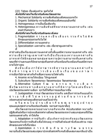 17
(22) Taboo เรื่องต้องห้าม พูดไม่ได้
สังกัปที่น่ำสนใจเกี่ยวกับสังคมวัฒนธรรม
1. Mechanical Solidarity ความสัมพันธ์ของสังคมแบบกลไก
2. Organic Solidarity ความสัมพันธ์ของสังคมแบบอินทรีย์
3. Homogeneous การเป็นเนื้อเดียวกัน
4. Heterogeneous ค วาม สั ม พั น ธ์ที่ ห ล าก ห ล ายแต ก ต่างกัน เช่น
คนดากับคนขาว
สังกัปที่น่ำสนใจเกี่ยวกับลักษณะสังคม
1. Fragmentation ก า ร แ ต ก เ ป็ น เ สี่ ย ง ๆ ร ว ม กั น ไ ม่ ติ ด
มีกลุ่มแยกย่อยรวมกันไม่ได้
2. Differentiation ความแตกต่าง
3. Specialization เฉพาะด้าน เช่น เชี่ยวชาญเฉพาะด้าน
ทั้ ง 3
คาข้างต้นเป็นเรื่องของความแตกต่างทั้งสิ้นแต่มีความหมายแตกต่างกัน เช่น
ค ว า ม เชี่ ย ว ช า ญ เฉ พ า ะด้า น ก็ เป็ น เรื่ อ ง ข อ ง ค ว า ม แ ต ก ต่ า ง กั น
อาจจ ะทาให้มี ก ลุ่ม หลายก ลุ่ม ตาม ความ รู้ความ ส าม ารถที่แตกต่างกัน
ขณะที่คาว่าแตกแยกก็มีหลายกลุ่มที่แตกต่างกันเหมือนกันเหมือนกันแต่มีความห
มายไปทางลบ
ดั ง นั้ น เ มื่ อ เ ร า ใ ช ้ ภ า ษ า จ ะ มี ค ว า ม ห ม า ย แ ต ก ต่ า ง กั น
จึ ง มี ก า ร พู ด ว่ า ก า ร เ มื อ ง เ ป็ น เ รื่ อ ง ข อ ง ภ า ษ า
การเลือกใช ้ภาษาต่างกันก็จะสื่อความหมายได้ต่างกัน
4. Anomie ความไร้ระเบียบ ไร้กฎเกณฑ์
5. Subculture วัฒนธรรมรอง วัฒนธรรมย่อย วัฒนธรรมกลุ่ม
6. Alternative Culture วั ฒ น ธ ร ร ม ท า ง เ ลื อ ก
ซึ่ ง วั ฒ น ธ ร ร ม ท า ง เลื อ ก บ า ง อ ย่ า ง ก็ มี ค ว า ม โ ด ด เ ด่ น ขึ้ น ม า
เช่นวัฒนธรรมเพศทางเลือก ทุกวันนี้ได้รับการยอมรับมากขึ้น
7. Juxtaposition การเอาวัฒนธรรมมารวมกัน แต่เป็นการรวมกันแบบมั่วๆ
น า เ อ า สิ่ ง ที่ ไ ม่ ค ว ร จ ะ อ ยู่ ด้ ว ย กั น ม า ร ว ม กั น
เช่นตกแต่งบ ้านด้วยของดีทุกอย่างแต่ไม่เข้ากัน
ห รื อ ค น ใ น บ ้ า น เ ดี ย ว กั น คุ ณ ย า ย นุ่ ง ผ้ า ถุ ง
คุณแม่แต่งชุดทางานเรียบร้อยทันสมัย หลานสาวนุ่งขาสั้นจู๋
เมื่อ วัฒนธรรมหลายอย่างมาเจอกันจะเกิด Acculturation หมายถึง
ปฏิสัมพันธ์หรือการปะทะสังสรรค์ทางสังคมวัฒนธรรมระหว่างสองกลุ่มคนที่มีวัฒ
นธรรมแตกต่างกัน ทาให้เกิด
1. Adaptation ก ารป รับ ตั ว เมื่ อ เกิด ก ารป ะท ะกั น ข อ งวัฒ น ธรรม
วัฒนธรรมก็จะมีการปรับตัวเพื่อให้คงอยู่ การปรับตัวต้องคานึงถึงองค์รวม กลุ่ม
ลักษณะเฉพาะที่เกี่ยวข้อง
2. Assimilation ก า ร ก ลื น กั น ท า ง วั ฒ น ธ ร ร ม
หมายถึงเมื่อวัฒนธรรมสองชุดมาปะทะสังสรรค์กันจนถึงขั้นผสมกลมกลืนเข้าเป็น
 
