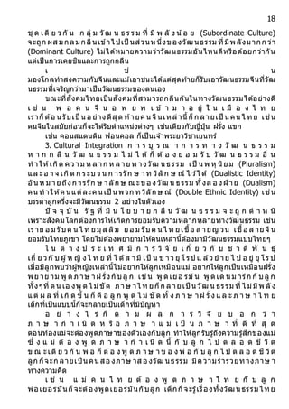 18
ชุ ด เดี ย ว กั น ก ลุ่ ม วัฒ น ธ ร ร ม ที่ มี พ ลั ง น้อ ย (Subordinate Culture)
จะถูก ผส มกลมกลืนเข้าไปเป็ นส่วนหนึ่งของวัฒนธรรม ที่มีพลังมากก ว่า
(Dominant Culture) ไม่ได้หมายความว่าวัฒนธรรมอันไหนดีหรือด้อยกว่ากัน
แต่เป็นการเคยชินและการถูกกลืน
เ ช่ น
มองโกลทาสงครามกับจีนและแม ้เอาชนะได้แต่สุดท้ายก็รับเอาวัฒนธรรมจีนที่วัฒ
นธรรมที่เจริญกว่ามาเป็นวัฒนธรรมของตนเอง
ขณะที่สังคมไทยเป็นสังคมที่สามารถกลืนกันในทางวัฒนธรรมได้อย่างดี
เ ช่ น พ อ ค น จี น อ พ ย พ เ ข้ า ม า อ ยู่ ใ น เ มื อ ง ไ ท ย
เราก็ต้อ น รับเป็ น อ ย่างดีสุดท้ายคน จีนเหล่านี้ก็ก ลายเป็ น คน ไ ทย เช่น
คนจีนในสมัยก่อนก็จะได้รับตาแหน่งต่างๆ เช่นเดียวกับญี่ปุ่น ฝรั่ง แขก
เช่น คอนสแตนติน ฟอนคอล ก็เป็นเจ ้าพระยาวิชาเยนทร์
3. Cultural Integration ก า ร บู ร ณ า ก า ร ท า ง วั ฒ น ธ ร ร ม
ห า ก ก ลื น วั ฒ น ธ ร ร ม ไ ม่ ไ ด้ ก็ ต้ อ ง ย อ ม รั บ วั ฒ น ธ ร ร ม อื่ น
ทาให้เกิด ความ ห ลาก ห ลายท างวัฒ นธรรม เป็ นพ หุ นิยม (Pluralism)
แล ะอ าจ เกิด ก ระบ ว น ก ารรัก ษ าท วิลั ก ษ ณ์ ไ ว ้ไ ด้ (Dualistic Identity)
อันห ม ายถึงก ารรัก ษ าลัก ษ ณ ะขอ งวัฒ น ธรรม ทั้งส อ งฝ่ าย (Dualism)
คนทาให้คนแต่ละคนเป็ นพวก ทวิลักษ ณ์ (Double Ethnic Identity) เช่น
บรรดาลูกครึ่งจะมีวัฒนธรรม 2 อย่างในตัวเอง
ปั จ จุ บั น รั ฐ ที่ มี น โ ย บ า ย ก ลื น วั ฒ น ธ ร ร ม จ ะ ถู ก ต า ห นิ
เพราะสังคมโลกต้องการให้เกิดการยอมรับความหลากหลายทางวัฒนธรรม เช่น
เราย อ ม รับค น ไ ท ยมุส ลิม ยอ ม รับค น ไ ท ยเชื้อ ส ายญ วน เชื้อ ส ายจี น
ยอมรับไทยภูเขา โดยไม่ต้องพยายามให้คนเหล่านี้ต้องมามีวัฒนธรรมแบบไทยๆ
ใ น ต่ า ง ป ร ะ เ ท ศ มี ก า ร วิ จั ย เ กี่ ย ว กั บ ช า ติ พั น ธุ์
เกี่ ย วกั บ ผู้ห ญิ งไ ท ย ที่ ไ ด้ส ามี เป็ น ช าว ยุ โ รป แ ล้ว ย้าย ไ ป อ ยู่ ยุ โร ป
เมื่อมีลูกพบว่าผู้หญิงเหล่านี้ไม่อยากให้ลูกเหมือนแม่ อยากให้ลูกเป็นเหมือนฝรั่ง
พย าย าม พู ดภ าษ าฝ รั่งกับลู ก เช่น พู ดเยอ รมั น พู ดเด นม าร์ก กั บลู ก
ทั้งๆที่ ตน เอ งพู ดไ ม่ชัด ภาษ าไ ท ยก็ก ลายเป็ น วัฒ น ธรรม ที่ ไ ม่มีพ ลั ง
แ ต่ ผ ล ที่ เกิ ด ขึ้ น ก็ คื อ ลู ก พู ด ไ ม่ ชั ด ทั้ ง ภ า ษ าฝ รั่ ง แ ล ะ ภ า ษ า ไ ท ย
เด็กที่เป็นแบบนี้ก็จะกลายเป็นเด็กที่มีปัญหา
อ ย่ า ง ไ ร ก็ ต า ม ผ ล ก า ร วิ จั ย บ อ ก ว่ า
ภ า ษ า ก า เ นิ ด ห รื อ ภ า ษ า แ ม่ เ ป็ น ภ า ษ า ที่ ดี ที่ สุ ด
ตอนท้องแม่จะต้องพูดภาษาของตัวเองกับลูก ทาให้ลูกรับรู้ถึงความรู้สึกของแม่
ซึ่ ง แ ม่ ต้ อ ง พู ด ภ า ษ า ก า เ นิ ด นี้ กั บ ลู ก ไ ป ต ล อ ด ชี วิ ต
ข ณ ะเดี ย ว กั น พ่ อ ก็ ต้อ ง พู ด ภ า ษ า ข อ ง พ่ อ กั บ ลู ก ไ ป ต ล อ ด ชี วิต
ลูก ก็จะก ลายเป็ นคนสอ งภาษ าส อ งวัฒ นธรรม มีความร่ารวยทางภาษ า
ทางความคิด
เ ช่ น แ ม่ ค น ไ ท ย ต้ อ ง พู ด ภ า ษ า ไ ท ย กั บ ลู ก
พ่อเยอรมันก็จะต้องพูดเยอรมันกับลูก เด็กก็จะรู้เรื่องทั้งวัฒนธรรมไทย
 