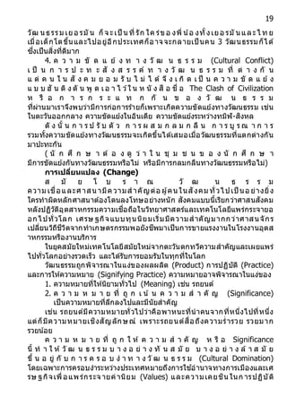 19
วัฒ นธรรม เยอ รมั น ก็จ ะเป็ นที่ รัก ใค ร่ขอ งพี่ น้อ งทั้งเยอ รมั นและไ ท ย
เมื่อเด็กโตขึ้นและไปอยู่อีกประเทศก็อาจจะกลายเป็ นคน 3 วัฒนธรรมก็ได้
ซึ่งเป็นสิ่งที่ดีมาก
4. ค ว า ม ขั ด แ ย้ ง ท า ง วั ฒ น ธ ร ร ม (Cultural Conflict)
เ ป็ น ก า ร ป ะ ท ะ สั ง ส ร ร ค์ ท า ง วั ฒ น ธ ร ร ม ที่ ต่ า ง กั น
แ ต่ ค น ใ น สั ง ค ม ย อ ม รั บ ไ ม่ ไ ด้ จึ ง เ กิ ด เ ป็ น ค ว า ม ขั ด แ ย้ ง
แ บ บ ฮั น ติ ง ตั น พู ด เอ า ไ ว ้ใ น ห นั ง สื อ ชื่ อ The Clash of Civilization
ห รื อ ก า ร ก ร ะ แ ท ก กั น ข อ ง วั ฒ น ธ ร ร ม
ที่ผ่านมาเราจึงพบว่ามีการก่อการร้ายก็เพราะเกิดความขัดแย้งทางวัฒนธรรม เช่น
ในตะวันออกกลาง ความขัดแย้งในอินเดีย ความขัดแย้งระหว่างทมิฬ-สิงหล
ดั ง นั้ น ก า ร ป รั บ ตั ว ก า ร ผ ส ม ก ล ม ก ลื น ก า ร บู ร ณ า ก า ร
รวมทั้งความขัดแย้งทางวัฒนธรรมจะเกิดขึ้นได้เสมอเมื่อวัฒนธรรมที่แตกต่างกัน
มาปะทะกัน
( นั ก ศึ ก ษ า ต้ อ ง ดู ว่ า ใ น ชุ ม ช น ข อ ง นั ก ศึ ก ษ า
มีการขัดแย้งกันทางวัฒนธรรมหรือไม่ หรือมีการกลมกลืนทางวัฒนธรรมหรือไม่)
กำรเปลี่ยนแปลง (Change)
ส มั ย โ บ ร า ณ วั ฒ น ธ ร ร ม
ความ เชื่อและศาสน ามีความส าคัญต่อ ผู้คน ในสังคม ทั่วไปเป็ นอ ย่างยิ่ง
ใครทาผิดหลักศาสนาต้องโดนลงโทษอย่างหนัก สังคมแบบนี้เรียกว่าศาสนสังคม
หลังปฏิวัติอุตสาหกรรมความเชื่อถือในวิทยาศาสตร์และเทคโนโลยีแพร่กระจายอ
อกไปทั่วโลก เศรษ ฐกิจแบบทุนนิยมเริ่มมีความสาคัญมากกว่าศาสนจักร
เปลี่ยนวิถีชีวิตจากทาเกษตรกรรมพอยังชีพมาเป็นการขายแรงงานในโรงงานอุตส
าหกรรมหรืองานบริการ
ในยุคสมัยใหม่เทคโนโลยีสมัยใหม่จากตะวันตกทวีความสาคัญและเผยแพร่
ไปทั่วโลกอย่างรวดเร็ว และได้รับการยอมรับในทุกที่ในโลก
วัฒนธรรมถูกพิจารณาในแง่ของผลผลิต (Product) การปฏิบัติ (Practice)
และการให้ความหมาย (Signifying Practice) ความหมายอาจพิจารณาในแง่ของ
1. ความหมายที่ให้นิยามทั่วไป (Meaning) เช่น รถยนต์
2. ค ว า ม ห ม า ย ที่ ถู ก เ น ้ น ค ว า ม ส า คั ญ (Significance)
เป็นความหมายที่ลึกลงไปและมีนัยสาคัญ
เช่น รถยนต์มีความหมายทั่วไปว่าคือพาหนะที่นาคนจากที่หนึ่งไปที่หนึ่ง
แต่ก็มีความหมายเชิงสัญลักษณ์ เพราะรถยนต์สื่อถึงความร่ารวย รวยมาก
รวยน้อย
ค ว า ม ห ม า ย ที่ ถู ก ใ ห้ ค ว า ม ส า คั ญ ห รื อ Significance
นี้ ท า ใ ห้ วั ฒ น ธ ร ร ม บ า ง อ ย่ า ง ทั น ส มั ย บ า ง อ ย่ า ง ล้ า ส มั ย
ขึ้ น อ ยู่ กั บ ก า ร ค ร อ บ ง า ท า ง วั ฒ น ธ ร ร ม (Cultural Domination)
โดยเฉพาะการครอบงาระหว่างประเทศหมายถึงการใช ้อานาจทางการเมืองและเศ
รษ ฐกิจเพื่อแพร่กระจ ายค่านิยม (Values) และความเคยชิน ในก ารปฏิบัติ
 