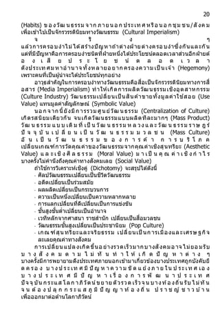 20
(Habits) ข อ งวัฒ น ธรรม จ าก ภายน อ ก ประเท ศ หรือ น อ ก ชุม ชน /สั งค ม
เพื่อเข้าไปเป็นจักรวรรดินิยมทางวัฒนธรรม (Cultural Imperialism)
จ ริ ง ๆ
แล้วการครอบงาไม่ได้สร้างปัญหาถ ้าต่างฝ่ ายต่างครอ บงาซึ่งกันและกัน
แต่ที่มีปัญหาคือการครอบงาชนิดที่ฝ่ายหนึ่งได้ประโยชน์ตลอดเวลาส่วนอีกฝ่ายต้
อ ง เ สี ย ป ร ะ โ ย ช น์ ต ล อ ด เ ว ล า
ดังประเท ศม หาอ านาจ ทั้งหลายอ ยาก ครอ งความ เป็ นเจ ้า (Hegemony)
เพราะคนที่เป็นผู้นาจะได้ประโยชน์ทุกอย่าง
อาวุธสาคัญในการครอบงาทางวัฒนธรรมคือสื่อเป็นจักรวรรดินิยมทางการสื่
อสาร (Media Imperialism) ทาให้เกิดการผลิตวัฒนธรรมเชิงอุตสาหกรรม
(Culture Industry) วัฒนธรรมเปลี่ยนเป็ นสินค้าขายทั้งมูลค่าใช ้สอย (Use
Value) แทนมูลค่าสัญลักษณ์ (Symbolic Value)
นอ ก จ าก นี้ยังมีก ารรวม ศูนย์วัฒ นธรรม (Centralization of Culture)
เกิดรสนิยมเดียวกัน จนเกิดวัฒนธรรมแบบผลิตทีละมากๆ (Mass Product)
วัฒ น ธ รรม แ บ บ เดิ ม ที่ เป็ น วัฒ น ธร รม ห ล วง แ ล ะ วัฒ น ธ รรม ราษ ฎ ร์
ปั จ จุ บั น เ ป ลี่ ย น เ ป็ น วั ฒ น ธ ร ร ม ม ว ล ช น (Mass Culture)
อั น เ ป็ น วั ฒ น ธ ร ร ม ข อ ง ก า ร ค้ า ก า ร บ ริ โ ภ ค
เปลี่ยนเกณฑ์การวัดคุณค่าของวัฒนธรรมจากคุณค่าเชิงสุนทรียะ (Aesthetic
Value) แ ล ะ เชิ ง ศี ล ธ ร ร ม (Moral Value) ม า เป็ น คุ ณ ค่ า เ ชิ ง ก า ไ ร
บางครั้งไม่คานึงถึงคุณค่าทางสังคมเลย (Social Value)
ถ ้าใช ้การวิเคราะห์เชิงคู่ (Dichotomy) จะสรุปได้ดังนี้
- ศิลปวัฒนธรรมเปลี่ยนเป็นชีวิตวัฒนธรรม
- อดีตเปลี่ยนเป็นร่วมสมัย
- ผลผลิตเปลี่ยนเป็นกระบวนการ
- ความเป็นหนึ่งเปลี่ยนเป็นความหลากหลาย
- การแลกเปลี่ยนที่ดีเปลี่ยนเป็นการแข่งขัน
- ชั้นสูงชั้นต่าเปลี่ยนเป็นอานาจ
- เวทีหลักจากศาสนา ราชสานัก เปลี่ยนเป็นสื่อมวลชน
- วัฒนธรรมชั้นสูงเปลี่ยนเป็นประชานิยม (Pop Culture)
- เกณ ฑ์สุนทรียะและจริยธรรม เปลี่ยนเป็ นก ารเมืองและเศรษ ฐกิจ
ละเลยคุณค่าทางสังคม
การเปลี่ยน แปลงเกิดขึ้นอ ย่างรวดเร็วมากบางสังคมอ าจ ไม่ยอ มรับ
บ า ง สั ง ค ม ต า ม ไ ม่ ทั น ท า ใ ห้ เ กิ ด ปั ญ ห า ต่ า ง ๆ
บางครั้งมีการพยายามดึงประเทศภายนอกเข้ามาเกี่ยวข้องบางประเทศถูกบังคับยึ
ด ค รอ ง บ า ง ป ร ะ เท ศ มี ปั ญ ห า ค ว า ม ขั ด แ ย้ง ภ า ย ใน ป ระ เท ศ เอ ง
บ า ง ป ร ะ เ ท ศ มี ปั ญ ห า เ รื่ อ ง ก า ร พั ฒ น า ป ร ะ เ ท ศ
ปั จ จุ บัน ก ระแส โลก าภิวัตน์ขย าย ตัวรวด เร็วจ น บางท้อ งถิ่น รับ ไ ม่ทั น
จ น ต้ อ ง ป ลุ ก ก ร ะ แ ส ภู มิ ปั ญ ญ า ท้ อ ง ถิ่ น ป ร า ช ญ์ ช า ว บ ้า น
เพื่อออกมาต่อต้านโลกาภิวัตน์
 