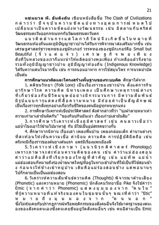 21
แซมมวล พี. ฮันติงตัน เขียนหนังสือชื่อ The Clash of Civilizations
ก ล่ า ว ว่ า ปั จ จุ บั น ค ว า ม ขั ด แ ย้ ง ท า ง อุ ด ม ก า ร ณ์ ห ม ด ไ ป
เป ลี่ ย น ม าเป็ น ค วา ม ขั ด แย้งท างวัฒ น ธ รรม เช่น อิส ล าม กั บ ค ริส ต์
วัฒนธรรมตะวันออกกระแทกกับวัฒนธรรมตะวันตก
แ น ว คิ ด ต้ า น ก ร ะ แ ส โ ล ก า ภิ วั ต น์ จึ ง เ กิ ด ขึ้ น ใ น ห ล า ย ที่
วัฒนธรรมท้องถิ่นและภูมิปัญญาชาวบ ้านได้รับการพิจารณาส่งเสริมมากขึ้น เช่น
เศรษฐศาสตร์ชาวพุทธของชูมักเกอร์ วรรคทองของชูมักเกอร์คือ Small but
Beautiful ( จิ๋ ว แ ต่ แ จ๋ ว ) เ ศ ร ษ ฐ กิ จ พ อ เ พี ย ง
ดังที่ในหลวงของเราก็แนะนาให้ผลิตอย่างพอเพียง ถ ้าเหลือแล้วจึงขาย
รวมทั้งภูมิปั ญ ญาชาวบ ้าน ภูมิปั ญ ญาท้องถิ่น (Indigenous Knowledge)
ได้รับความสนใจมากขึ้น เช่น การถนอมอาหาร การใช ้สมุนไพร การนวดบาบัด
เป็นต้น
กำรศึกษำแนวคิดและโครงสร้ำงพื้นฐำนของระบบคิด ศึกษาได้จาก
1. คติชนวิทยา (Folk Lore) เป็ นเรื่อ งราวขอ งชาวบ ้าน ตั้งแต่การกิน
ย ารั ก ษ า โรค ค ว าม คิ ด นิ ท า น เพ ล ง เป็ น ศึก ษ าเห ตุ ก า รณ์ ต่ า ง ๆ
ที่ เกี่ ย ว ข้อ ง กั บ ชี วิต ม นุ ษ ย์อ ย่ าง มี ก ระ บ วน ก า ร มี ค ว าม สั ม พั น ธ์
มี รูป แ บ บ ก า รแ ส ด ง ที่ สื่ อ ค ว า ม ห ม า ย มี ถ ้อ ย ค า เป็ น สั ญ ลั ก ษ ณ์
เป็นเรื่องราวทุกสิ่งทุกอย่างเกี่ยวกับชีวิตของคนมีอยู่ทุกหนทุกแห่ง
2. การศึกษาวิเคราะห์เชิงประวัติศาสตร์ ดังคากล่าวที่ว่า “นุ่งผ้าลายหมาเห่า
ความเก่ามาเล่ามันผิดกัน” “ของกินบ่กินมันเน่า เรื่องเก่าบ่เล่ามันลืม”
3. ก า ร ศึ ก ษ า วิเค ร า ะ ห์ เชิ ง ภู มิ ศ า ส ต ร์ เช่ น ค น ล า ว เชื่ อ ว่ า
แม่น้าโขงเอาไว ้ข้ามไปมาหาสู่ กัน มิใช่เป็นอุปสรรคขวางกั้น
4. ศึกษาจากนิทาน เรื่องเล่า เพลงพื้นบ ้าน เพลงกล่อมเด็ก ตานานต่างๆ
ที่ส ะท้อ น ให้เห็น ความ เชื่อ ค่ านิยม ความ คิด ก ารปฏิบัติยึดถือ เช่น
ตรังจะมีเรื่องราวของต้นยางต้นแรก แพร่มีเรื่องแพะเมืองผี
5. วิ เ ค ร า ะ ห์ เ ชิ ง ภ า ษ า ( แ น ว นิ รุ ก ติ ศ า ส ต ร์ Phonology)
เพ รา ะภ าษ าจ ะ ส ะท้อ น ค ว าม คิด ข อ งค น เช่ น ค าว่าแ ม่ ฮ่ อ งส อ น
ค า ว่า แ ม่ คื อ สิ่ ง ที่ เรี ย ก ข อ ง ใ ห ญ่ ที่ ส า คั ญ เช่ น แ ม่ ทั พ แ ม่ น้ า
แม่ฮ่องสอนก็หมายถึงร่องน้าขนาดใหญ่ที่อยู่ในทางเข้าบ ้านที่ใช ้เป็นที่ใช ้สอนช ้า
ง ก่อ น จ ะให้ช ้างเข้าห มู่ บ ้าน เดิม คื อ แม่ ร่อ งส อ น ช ้าง แ ต่ พ อ น าน ๆ
ไปก็กลายเป็นเป็นแม่ฮ่องสอน
6. วิเคราะห์ความ สัม พัน ธ์ความคิด (Thoughts) พิจารณ าด้าน เสียง
(Phonetic) และความหมาย (Phonemic) นักสังคมวิทยาชื่อ Pike จึงใช ้คาว่า
Emic ( จ า ก ค า ว่ า Phonemic) แ ส ด ง มุ ม ม อ ง จ า ก “ค น ใ น ”
ที่ รู้ค ว าม ห ม าย ที่ แ ท้จ ริง ข อ งค น ใน ชุม ช น นั้น ๆ ข ณ ะที่ ค าว่า “Etic”
ห ม า ย ถึ ง มุ ม ม อ ง จ า ก “ค น น อ ก ”
ซึ่งไม่คุ้นเคยกับปรากฏการณ์หรือพฤติกรรมของสังคมอื่นจึงใช ้มาตรฐานของตนเ
องของสังคมตนเองซึ่งตนเคยชินอยู่วัดสังคมอื่นๆ เช่น คนอีสานเป็น Emic
 