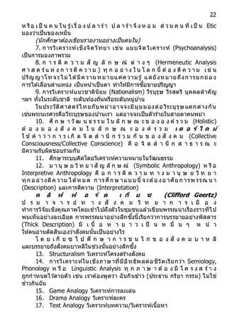 22
ห รือ เป็ น ค น ใน รู้เรื่ อ ง ป ล า ร้า ป ล า ร้า จึง ห อ ม ส่ ว น ค น ที่ เป็ น Etic
มองว่าเป็นของเหม็น
(นักศึกษาต้องเขียนรายงานอย่างเป็นคนใน)
7. การวิเคราะห์เชิงจิตวิทยา เช่น แบบจิตวิเคราะห์ (Psychoanalysis)
เป็นการมองภาพรวม
8. ก า ร ตี ค ว า ม สั ญ ลั ก ษ ณ์ ต่ า ง ๆ (Hermeneutic Analysis
ศ า ส ต ร์แ ห่ ง ก า ร ตี ค ว า ม ) ทุ ก อ ย่ า ง ใ น โ ล ก นี้ ต้อ ง ตี ค ว า ม เช่ น
ปริญ ญาโทจ ะไม่ได้มีความ หมายแค่ความ รู้ แต่ยังหมายถึงการยกย่อ ง
การได้เลื่อนตาแหน่ง เป็นหน ้าเป็นตา ทาให้มีการซื้อขายปริญญา
9. การวิเคราะห์แนวชาตินิยม (Nationalism) วีรบุรุษ วีรสตรี บุคคลสาคัญ
ฯลฯ ทั้งในระดับชาติ ระดับท้องถิ่นหรือระดับหมู่บ ้าน
ในประวัติศาสตร์ไทยกับพม่าอาจจะมีมุมมองต่อวีระบุรุษแตกต่างกัน
เช่นพระนเรศวรคือวีระบุรุษของบ ้านเรา แต่อาจจะเป็นตัวร้ายในสายตาคนพม่า
10. ศึ ก ษ า วั ฒ น ธ ร ร ม ใ น ลั ก ษ ณ ะ ข อ ง อ ง ค์ ร ว ม (Holistic)
ต้ อ ง ม อ ง สั ง ค ม ใ น ลั ก ษ ณ ะ อ ง ค์ ร ว ม เ ด อ ร์ ไ ค ม์
ใ ช ้ ค า ว่ า ก า ร เ กิ ด จิ ต ส า นึ ก ร่ ว ม กั น ข อ ง สั ง ค ม (Collective
Consciousness/Collective Conscience) คื อ จิ ต ส า นึ ก ส า ธ า ร ณ ะ
มีความรับผิดชอบร่วมกัน
11. ศึกษาระบบคิดโดยวิเคราะห์ความหมายในวัฒนธรรม
12. ม า นุ ษ ย วิท ย า สั ญ ลั ก ษ ณ์ (Symbolic Anthropology) ห รื อ
Interpretive Anthropology คื อ ก า ร ตี ค ว า ม ท า ง ม า นุ ษ ย วิ ท ย า
ทุก อ ย่างตีค วาม ได้ห ม ด ก ารศึก ษ าแบบนี้ จ ะต้อ งอ าศัยก ารพ รรณ น า
(Description) และการตีความ (Interpretation)
ค ลิ ฟ ฟ อ ร์ ด เ กี ย ซ (Clifford Geertz)
ป ร ม า จ า ร ย์ ท า ง สั ง ค ม วิ ท ย า ก า ร เ มื อ ง
ทาการวิจัยเชิงคุณภาพโดยเข้าไปฝังตัวในชุมชนแล้วเขียนพรรณนาเรื่องราวที่ไป
พบเห็นอย่างละเอียด การพรรณนาอย่างลึกซึ้งนี้เรียกว่าการบรรยายอย่างพิสดาร
(Thick Description) มี เ นื้ อ ห า ย า ว เ ป็ น ห มื่ น ๆ ห น้ า
ให้คนอ่านตัดสินเองว่าสังคมนั้นเป็นอย่างไร
โ ด ย เ กี ย ซ ไ ป ศึ ก ษ า ก า ร ช น ไ ก่ ข อ ง สั ง ค ม บ า ห ลี
และบรรยายถึงสังคมบาหลีในช่วงนั้นอย่างลึกซึ้ง
13. Structuralism วิเคราะห์โครงสร้างสังคม
14. การวิเคราะห์ในเชิงภาษาที่มีอิทธิพลต่อชีวิตเรียกว่า Semiology,
Phonology ห รื อ Linguistic Analysis ทุ ก ภ า ษ า ต้ อ ง มี โ ค ร ง ส ร้า ง
ถูกกาหนดไว ้ตายตัว เช่น เราต้องพูดว่า ฉันกินข้าว (ประธาน กริยา กรรม) ไม่ใช่
ข้าวกินฉัน
15. Game Analogy วิเคราะห์การละเล่น
16. Drama Analogy วิเคราะห์ละคร
17. Text Analogy วิเคราะห์บทความ/วิเคราะห์เนื้อหา
 