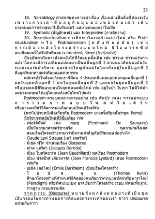 23
18. Narratology ศาสตร์แห่งการเล่าเรื่อง เรื่องเล่าเป็ นสิ่งที่ต้องระวัง
เ พ ร า ะ ก า ร เ ล่ า ขึ้ น อ ยู่ กั บ มุ ม ม อ ง ข อ ง ค น เ ล่ า เ ช่ น
บางคนบอกว่าท้าวสุรนารีเป็นวีระสตรี แต่บางคนบอกว่าไม่เป็น
19. Symbolic (สัญลักษณ์) และ Interpretive (การตีความ)
20. Neo–structuralism ก ารศึก ษ าโครงส ร้างแบบใหม่ หรือ Post–
structuralism ห รื อ Postmodernism ( ห ลั ง ทั น ส มั ย ) เ ช่ น
ก า ร เ มื อ ง ห ลั ง โ ค ร ง ส ร้ า ง แ บ บ ใ ห ม่ นี โ อ ม า ร์ ก ซิ ส
แนวคิดแบบนี้ได้รับอิทธิพลมาจากมาร์กซ์, นิทเช่ (Nietzsche)
ปัจจุบันคนในบางสังคมยังใช ้ชีวิตแบบดั้งเดิม เช่น ชาวเล ชาวมอร์แกน
แม ้ว่าโลกจะมีการเปลี่ยนแปลงมาเป็ นคลื่นลูกที่ 3 ตามแนวคิดของอัลวิน
ทอ ฟ เลอ ร์แล้วก็ตาม และส่วน ใหญ่สังคม ใน โลกยังอ ยู่ในคลื่น ลูก ที่ 2
คือยุควิทยาศาสตร์หรือยุคอุตสาหกรรม
แม ้กระทั่งในสังคมไทยเราก็มีคน 4 ประเภทคือคนแบบก่อนยุคคลื่นลูกที่ 1
คนในยุคคลื่นลูกที่ 1 คนในยุคคลื่นลูก ที่ 2 และคนในยุคคลื่นลูก ที่ 3
หรือบางคนมีชีวิตแบบคนในยุคก่อนสมัยใหม่ เช่น อยู่ในป่า ในเขา ไม่มีไฟฟ้า
แต่บางคนทะลุไปอยู่ในยุคหลังสมัยใหม่ไปแล้ว
Postmodern ครอบคลุมหลายอย่าง เช่น ศิลปะ เพลง การออกแบบ
ก า ร ว า ด ภ า พ แ บ บ โ พ ส ต์ โ ม เ ดิ ร์ น
หรืออาจจะเป็นวิธีคิดการมองโลกแบบโพสต์โมเดิร์น
(ควรไปอ่านหนังสือเกี่ยวกับ Postmodern บางครั้งเรียกสั้นว่ายุค Pomo)
นักวิชาการสมัยใหม่ที่มีชื่อเสียง เช่น
- เฟอร์ดินันด์ เดอ เซอซู (Ferdinand De Saussure)
เป็นนักภาษาศาสตร์ชาวสวิส พูดภาษาฝรั่งเศส
สอนเรื่องโครงสร้างภาษาว่ามีความสาคัญกับชีวิตมนุษย์อย่างไร
- Claude Levi Strauss (เลวี เสตร๊าส์)
- มิเชล ฟูโก นาเสนอเรื่อง Discourse
- ฌ้าค แดรีด้า (Jacques Derrida)
- ฌ็อง โบดริลยาร์ด (Jean Baudrillard) พูดเรื่อง Postmodern
- ฌ็อง ฟรังซัวส์ เลียวทาร์ด (Jean Francois Lyotard) เสนอ Postmodern
เช่นกัน
- เอมิล เดอไคม์ (Emile Durkheim) เขียนเรื่องโครงสร้าง
- โ ธ มั ส คู น (Thomas Kuhn)
ศึกษาโครงสร้างที่กาหนดวิธีคิดของคนเรียกว่ากระบวนทัศน์หรือพาราไดม์
(Paradigm) หรือทัศนะแม่บท อาจเรียกว่าโครงสร้าง ระบบ ทัศนะพื้นฐาน
รากฐาน กรอบความคิด
ว า ท ก ร ร ม (Discourse) ห ม า ย ถึ ง ทุ ก สิ่ ง ทุ ก อ ย่ า ง ที่ เป็ น ชุ ด
เป็ นกรอบในการกาหนดการคิดและก ารก ระทาขอ งเรา คาว่า Discourse
คล้ายกับคาว่า
 