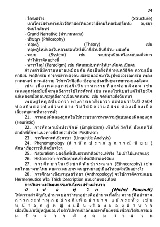 24
- โครงสร้าง (Structure)
เช่นโครงสร้างทางประวัติศาสตร์ที่บอกว่าสังคมไทยเริ่มสุโขทัย อยุธยา
รัตนโกสินทร์
- Grand Narrative (ตานานหลวง)
- ปรัชญา (Philosophy)
- ทฤษฎี (Theory) เช่น
ทฤษฎีใหม่ของในหลวงสอนให้ใช ้น้ากี่ส่วนดินกี่ส่วน ผสมกัน
- ระบบ (System) เช่น ระบบทุนนิยมหรือระบบเผด็จการ
ทาให้เราคิดอย่างนี้
- พาราไดม์ (Paradigm) เช่น ทัศนะแม่บททาให้เราเห็นคนเป็นคน
คาเหล่านี้มีความหมายเหมือนกัน คือเป็นสิ่งที่กาหนดวิธีคิด ความเชื่อ
ค่านิยม พฤติกรรม การกระทาของคน สะท้อนออกมาในรูปของวรรณกรรม เพลง
ภาพยนตร์ การแต่งกาย ใช ้การใช ้มือถือ ซึ่งทุกอย่างเป็นชุดวาทกรรมของสังคม
เช่ น เนื้ อ เพ ล ง ลู ก ทุ่ งก็ เป็ น ว า ท ก ร รม ที่ ส ะ ท้อ น สั ง ค ม เช่ น
เพลงลูกทุ่งสมัยนี้จะพูดถึงการใช ้โทรศัพท์ เช่น เพลงโชว์เบอร์แต่ไม่โชว์ใจ
แต่เพลงสมัยก่อนจะพูดถึงการเขียนจดหมาย เช่น จดหมายถึงฉันทนา
เพลงผู้ใหญ่ลีที่บอก ว่า ทางก ารเขาสั่งมาว่า สะท้อน ว่าในปี 2504
ท้อ ง ถิ่น ต้อ ง ฟั ง ส่ ว น ก ล า ง ไ ม่ ไ ด้มี ค ว า ม อิ ส ระ ต้อ ง เลี้ ย ง เป็ ด
เลี้ยงหมูตามที่ทางการสั่ง
21. การลองผิดลองถูกหรือใช ้กระบวนการหาความรู้แบบลองผิดลองถูก
(Heuristic)
22. การศึก ษาเชิงประจักษ์ (Empiricism) เห็นได้ วัดได้ สังเกตได้
สานักที่ศึกษาแนวทางนี้เรียกว่าสานัก Positivism
23. การวิเคราะห์เชิงภาษา (Linguistic Analysis)
24. Phenomenology (ส า นั ก ป ร า ก ฏ ก า ร ณ์ นิ ย ม )
ศึกษาเรื่องราวที่เกิดขึ้นจริงๆ
25. Naturalism มองสิ่งที่เป็นธรรมชาติอย่างแท้จริง ไม่เข้าไปแทรกแซง
26. Historicism การวิเคราะห์เชิงประวัติศาสตร์นิยม
27. ก าร ศึ ก ษ า ใ น เชิง ช า ติ พั น ธุ์ว ร รณ น า (Ethnography) เช่ น
คนไทยมาจากไหน คนลาว คนเขมร คนญวนมาอยู่เมืองไทยแล้วเป็นอย่างไร
28. การศึกษาเชิงมานุษยวิทยา (Anthropology) จะใช ้การตีความแบบ
Hermeneutics หรือ Thick Description แบบงานของเกียซ
กำรวิเครำะห์วัฒนธรรมกับโครงสร้ำงอำนำจ
มิ เ ช ล ฟู โ ก (Michel Foucault)
ให้ความสาคัญกับอานาจบอกว่าทุกอย่างคืออานาจทั้งสิ้น ความรู้คืออานาจ
ก า ร ก ร ะ ท า ทุ ก อ ย่ า ง ก็ เ พื่ อ อ า น า จ แ ม ้ ก ร ะ ทั่ ง เ ช่ น
ห น้ า อ ก ผู้ ห ญิ ง เ ป็ น เ รื่ อ ง ข อ ง อ า น า จ
เมื่อเป็นเช่นนี้ผู้หญิงยอมเจ็บตัวไปทาหน ้าอกและทาศัลยกรรมเพื่อจะได้รับการยอ
ม รั บ จ า ก สั ง ค ม ว่ า ส ว ย
 