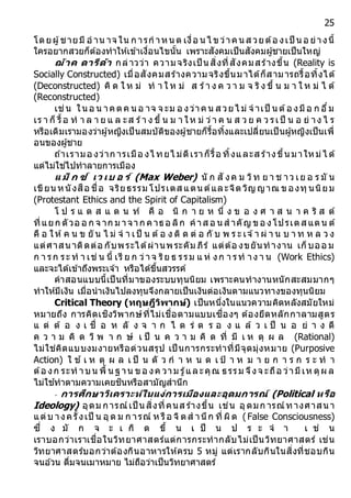 25
โดยผู้ชายมี อ าน าจ ใน ก ารก าหนด เงื่อ นไ ขว่าคนส วยต้อ งเป็ นอ ย่างนี้
ใครอยากสวยก็ต้องทาให้เข้าเงื่อนไขนั้น เพราะสังคมเป็นสังคมผู้ชายเป็นใหญ่
ฌ้ำค ดำรีด้ำ กล่าวว่า ความจริงเป็ น สิ่งที่สังคมสร้างขึ้น (Reality is
Socially Constructed) เมื่อสังคมสร้างความจริงขึ้นมาได้ก็สามารถรื้อทิ้งได้
(Deconstructed) คิ ด ใ ห ม่ ท า ใ ห ม่ ส ร้า ง ค ว า ม จ ริง ขึ้ น ม า ใ ห ม่ ไ ด้
(Reconstructed)
เช่น ในอ น าคตค นอ าจ จ ะม อ งว่าคน ส วยไ ม่ จ าเป็ นต้อ งมีอ ก อึ๋ม
เร า ก็ รื้อ ท า ล า ย แ ล ะส ร้า ง ขึ้ น ม า ให ม่ ว่า ค น ส ว ย ค ว รเป็ น อ ย่ าง ไ ร
หรือเดิมเรามองว่าผู้หญิงเป็นสมบัติของผู้ชายก็รื้อทิ้งและเปลี่ยนเป็นผู้หญิงเป็นเพื่
อนของผู้ชาย
ถ ้าเรามอ งว่าก ารเมือ งไ ทยไ ม่ดีเราก็รื้อ ทิ้งและส ร้างขึ้นมาใหม่ไ ด้
แต่ไม่ใช่ไปทาลายการเมือง
แ ม็ ก ซ์ เว เบ อ ร์ (Max Weber) นั ก สั งค ม วิท ย า ช าว เย อ ร มั น
เขียน หนังสือ ชื่อ จริยธรรม โปรเตส แตน ต์และจิตวิญ ญาณ ของทุ นนิยม
(Protestant Ethics and the Spirit of Capitalism)
โ ป ร แ ต ส แ ต น ท์ คื อ นิ ก า ย ห นึ่ ง ข อ ง ศ า ส น า ค ริ ส ต์
ที่แยก ตัวอ อ ก จ าก ม าจาก คาธอ ลิก คาส อ น ส าคัญ ขอ งโปรเตส แตน ต์
คื อ ให้ค น ข ยั น ไ ม่ จ า เป็ น ต้อ ง ติ ด ต่ อ กั บ พ ร ะ เจ ้า ผ่ า น บ า ท ห ล ว ง
แต่ศาสนาติดต่อ กับพระได้ผ่านพระคัม ภีร์ แต่ต้อ งขยันทางาน เก็บออ ม
ก า รก ระ ท า เช่ น นี้ เรี ย ก ว่าจ ริย ธ รรม แ ห่ งก า รท าง า น (Work Ethics)
และจะได้เข้าถึงพระเจ ้า หรือได้ขึ้นสวรรค์
คาสอนแบบนี้เป็นที่มาของระบบทุนนิยม เพราะคนทางานหนักสะสมมากๆ
ทาให้มีเงิน เมื่อนาเงินไปลงทุนจึงกลายเป็นเงินต่อเงินตามแนวทางของทุนนิยม
Critical Theory (ทฤษฎีวิพำกษ์) เป็นหนึ่งในแนวความคิดหลังสมัยใหม่
หมายถึง การคิดเชิงวิพากษ์ที่ไม่เชื่อตามแบบเซื่องๆ ต้องยึดหลักกาลามสูตร
แ ต่ ต้ อ ง เ ชื่ อ ห ลั ง จ า ก ไ ต ร่ ต ร อ ง แ ล้ ว เ ป็ น อ ย่ า ง ดี
ค ว า ม คิ ด วิ พ า ก ษ์ เ ป็ น ค ว า ม คิ ด ที่ มี เ ห ตุ ผ ล (Rational)
ไม่ใช่คิดแบบงมงายหรือด่วนสรุป เป็ นการกระทาที่มีจุดมุ่งหมาย (Purposive
Action) ใ ช ้ เ ห ตุ ผ ล เ ป็ น ตั ว ก า ห น ด เ ป้ า ห ม า ย ก า ร ก ร ะ ท า
ต้อ งก ระท าบน พื้ นฐ าน ขอ งค วาม รู้และคุณ ธรรม จึงจ ะถือ ว่ามีเห ตุผ ล
ไม่ใช ้ทาตามความเคยชินหรือสามัญสานึก
- กำรศึกษำวิเครำะห์ในแง่กำรเมืองและอุดมกำรณ์ (Political หรือ
Ideology) อุดม การณ์เป็ น สิ่งที่คนส ร้างขึ้น เช่น อุดมก ารณ์ทางศาสนา
แต่บ างครั้งเป็ น อุด ม ก ารณ์ ห รือ จิตส านึก ที่ ผิด (False Consciousness)
ซึ่ ง มั ก จ ะ เ กิ ด ขึ้ น เ ป็ น ป ร ะ จ า เ ช่ น
เราบอกว่าเราเชื่อในวิทยาศาสตร์แต่การกระทากลับไม่เป็นวิทยาศาสตร์ เช่น
วิทยาศาสตร์บอกว่าต้องกินอาหารให้ครบ 5 หมู่ แต่เรากลับกินในสิ่งที่ชอบกิน
จนอ ้วน ดื่มจนเมาหมาย ไม่ถือว่าเป็นวิทยาศาสตร์
 