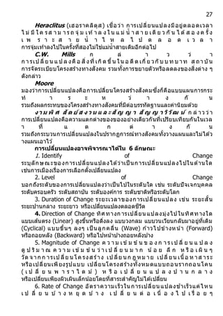 27
Heraclitus (เฮอราคลิตุส) เชื่อว่า การเปลี่ยนแปลงมีอยู่ตลอดเวลา
ไ ม่ มี ใ ค รส า ม า ร ถ จุ่ ม เท้า ล ง ใ น แ ม่ น้ า ส า ย เดี ย ว กั น ไ ด้ส อ ง ค รั้ง
เ พ ร า ะ ส า ย น้ า ไ ห ล ไ ป ต ล อ ด เ ว ล า
การจุ่มเท้าลงไปในครั้งที่สองไม่ใช่แม่น้าสายเดิมอีกต่อไป
C.W. Mills ก ล่ า ว ว่ า
ก า รเป ลี่ ย น แ ป ล งคื อ สิ่งที่ เกิด ขึ้น ใน อ ดี ต เกี่ ย วกั บ บ ท บ าท ส ถา บัน
การจัดระเบียบโครงสร้างทางสังคม รวมทั้งการขยายตัวหรือลดลงของสิ่งต่าง ๆ
ดังกล่าว
Moore
มองว่าการเปลี่ยนแปลงคือการเปลี่ยนโครงสร้างสังคมซึ่งก็คือแบบแผนการกระ
ท า ร ะ ห ว่ า ง กั น
รวมถึงผลกระทบของโครงสร้างทางสังคมที่มีต่อบรรทัดฐานและค่านิยมด้วย
งำ ม พิ ศ สัต ย์ ส ง ว น แ ล ะสัญ ญ ำ สัญ ญ ำ วิวัฒ น์ ก ล่ าว ว่า
การเปลี่ยนแปลงคือความแตกต่างของของอย่างเดียวกันที่เปรียบเทียบกันในเวล
า ที่ แ ต ก ต่ า ง กั น
รวมถึงกระบวนการเปลี่ยนแปลงในปรากฏการณ์ทางสังคมทั้งวางแผนและไม่ได้ว
างแผนเอาไว ้
กำรเปลี่ยนแปลงอำจพิจำรณำได้ใน 6 ลักษณะ
1. Identify of Change
ระบุลักษณะของการเปลี่ยนแปลงได้ว่าเป็ นการเปลี่ยนแปลงไปในด้านใด
เช่นการเมืองเรื่องการเลือกตั้งเปลี่ยนแปลง
2. Level of Change
บอกถึงระดับของการเปลี่ยนแปลงว่าเป็นไปในระดับใด เช่น ระดับปัจเจกบุคคล
ระดับครอบครัว ระดับสถาบัน ระดับองค์การ ระดับชาติหรือระดับโลก
3. Duration of Change ระยะเวลาของการเปลี่ยนแปลง เช่น ระยะสั้น
ระยะปานกลาง ระยะยาว หรือเปลี่ยนแปลงตลอดชีวิต
4. Direction of Change ทิศทางก ารเปลี่ยนแปลงมุ่งไปในทิศทางใด
แบบเส ้นตรง (Linear) สูงขึ้นหรือดิ่งลง แบบวงกลม แบบวนเวียนกลับมาอยู่ที่เดิม
(Cyclical) แบบขึ้นๆ ลงๆ เป็ นลูกคลื่น (Wave) ก ้าวไปข้างหน้า (Forward)
หรือถอยหลัง (Backward) หรือไปหน้าบ ้างถอยหลังบ ้าง
5. Magnitude of Change ค ว า ม เข้ม ข้น ข อ ง ก า ร เป ลี่ ย น แ ป ล ง
ดู ป ริ ม า ณ ค ว า ม เข้ม ข้น ว่ า เ ป ลี่ ย น ม า ก น้ อ ย ลึ ก ห รื อ เ ผิ น ๆ
วัด จ าก ก ารเป ลี่ย นโค รงส ร้าง เป ลี่ย นก ฎ หม าย เปลี่ ยน เนื้อ ห าส าระ
หรือเปลี่ยนเพียงรูปแบบ เปลี่ยนโครงสร้างทั้งหมดแบบถอนรากถอนโคน
( เ ป ลี่ ย น พ า ร า ไ ด ม์ ) ห รื อ เ ป ลี่ ย น แ ป ล ง ป า น ก ล า ง
หรือเปลี่ยนเพียงผิวเผินเล็กน ้อยโดยที่สาระสาคัญไม่ได้เปลี่ยน
6. Rate of Change อัตราความเร็วใน การเปลี่ยน แปลงช ้าเร็วแค่ไหน
เ ป ลี่ ย น บ ้ า ง ห ยุ ด บ ้ า ง เ ป ลี่ ย น ต่ อ เ นื่ อ ง ไ ป เ รื่ อ ย ๆ
 