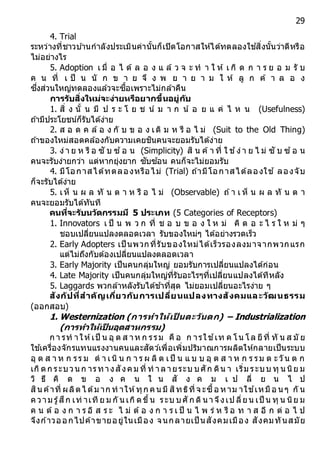 29
4. Trial
ระหว่างที่ชาวบ ้านกาลังประเมินค่านั้นก็เปิดโอกาสให้ได้ทดลองใช ้สิ่งนั้นว่าดีหรือ
ไม่อย่างไร
5. Adoption เ มื่ อ ไ ด้ ล อ ง แ ล้ ว จ ะ ท า ใ ห้ เ กิ ด ก า ร ย อ ม รั บ
ค น ที่ เ ป็ น นั ก ข า ย จึ ง พ ย า ย า ม ใ ห้ ลู ก ค้ า ล อ ง
ซึ่งส่วนใหญ่ทดลองแล้วจะซื้อเพราะไม่กล้าคืน
กำรรับสิ่งใหม่จะง่ำยหรือยำกขึ้นอยู่กับ
1. สิ่ ง นั้ น มี ป ร ะ โ ย ช น์ ม า ก น ้ อ ย แ ค่ ไ ห น (Usefulness)
ถ ้ามีประโยชน์ก็รับได้ง่าย
2. ส อ ด ค ล้อ ง กั บ ข อ ง เดิ ม ห รื อ ไ ม่ (Suit to the Old Thing)
ถ ้าของใหม่สอดคล้องกับความเคยชินคนจะยอมรับได้ง่าย
3. ง่า ย ห รื อ ซั บ ซ ้อ น (Simplicity) สิ น ค้า ที่ ใ ช ้ง่า ย ไ ม่ ซั บ ซ ้อ น
คนจะรับง่ายกว่า แต่หากยุ่งยาก ซับซ ้อน คนก็จะไม่ยอมรับ
4. มีโอกาสได้ทดลองหรือไม่ (Trial) ถ ้ามีโอกาสได้ลองใช ้ ลองจับ
ก็จะรับได้ง่าย
5. เห็ น ผ ล ทั น ต า ห รื อ ไ ม่ (Observable) ถ ้า เ ห็ น ผ ล ทั น ต า
คนจะยอมรับได้ทันที
คนที่จะรับนวัตกรรมมี 5 ประเภท (5 Categories of Receptors)
1. Innovators เ ป็ น พ ว ก ที่ ช อ บ ข อ ง ใ ห ม่ คิ ด อ ะ ไ ร ใ ห ม่ ๆ
ชอบเปลี่ยนแปลงตลอดเวลา รับของใหม่ๆ ได้อย่างรวดเร็ว
2. Early Adopters เป็ นพวกที่รับของใหม่ได้เร็วรองลงมาจากพวกแรก
แต่ไม่ถึงกับต้องเปลี่ยนแปลงตลอดเวลา
3. Early Majority เป็นคนกลุ่มใหญ่ ยอมรับการเปลี่ยนแปลงได้ก่อน
4. Late Majority เป็นคนกลุ่มใหญ่ที่รับอะไรๆที่เปลี่ยนแปลงได้ทีหลัง
5. Laggards พวกล้าหลังรับได้ช ้าที่สุด ไม่ยอมเปลี่ยนอะไรง่าย ๆ
สังกัปที่สำคัญเกี่ยวกับกำรเปลี่ยนแปลงทำงสังคมและวัฒนธรรม
(ออกสอบ)
1. Westernization (กำรทำให้เป็ นตะวันตก) – Industrialization
(กำรทำให้เป็ นอุตสำหกรรม)
ก า รท าให้เป็ น อุ ต ส าห ก รรม คื อ ก ารใช ้เท ค โน โล ยีที่ ทั น ส มั ย
ใช ้เครื่องจักรแทนแรงงานคนและสัตว์เพื่อเพิ่มปริมาณการผลิตให้กลายเป็นระบบ
อุ ต ส า ห ก รร ม ด า เนิ น ก า ร ผ ลิ ต เป็ น แ บ บ อุ ต ส า ห ก ร รม ต ะวัน ต ก
เกิดก ระบวน ก ารทางสังคม ที่ ท าลายระบ บศัก ดิน า เริ่ม ระบบ ทุ น นิย ม
วิ ธี คิ ด ข อ ง ค น ใ น สั ง ค ม เ ป ลี่ ย น ไ ป
สิน ค้าที่ ผลิตไ ด้ม าก ท าให้ทุก คน มี สิทธิที่จ ะซื้อ หาม าใช ้เหมือ น ๆ กั น
ความ รู้สึก เท่ าเที ย ม กั น เกิดขึ้น ระบ บศั ก ดิน าจึงเป ลี่ยน เป็ น ทุ น นิย ม
ค น ต้อ ง ก า ร อิ ส ร ะ ไ ม่ ต้อ ง ก า ร เ ป็ น ไ พ ร่ ห รื อ ท า ส อี ก ต่ อ ไ ป
จึงก ้าวออกไปค้าขายอยู่ในเมือง จนกลายเป็ นสังคมเมือง สังคมทันสมัย
 