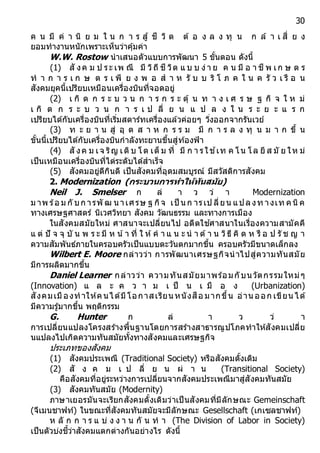 30
ค น มี ค่ า นิ ย ม ใ น ก า ร สู้ ชี วิ ต ต้ อ ง ล ง ทุ น ก ล้ า เ สี่ ย ง
ยอมทางานหนักเพราะเห็นว่าคุ้มค่า
W.W. Rostow นาเสนอตัวแบบการพัฒนา 5 ขั้นตอน ดังนี้
(1) สั งค ม ป ระ เพ ณี มี วิถี ชี วิต แ บ บ ง่า ย ค น มี อ า ชี พ เก ษ ต ร
ท า ก า ร เ ก ษ ต ร เ พี ย ง พ อ ส า ห รั บ บ ริ โ ภ ค ใ น ค รั ว เ รื อ น
สังคมยุคนี้เปรียบเหมือนเครื่องบินที่จอดอยู่
(2) เ กิ ด ก ร ะ บ ว น ก า ร ก ร ะ ตุ้ น ท า ง เ ศ ร ษ ฐ กิ จ ใ ห ม่
เ กิ ด ก ร ะ บ ว น ก า ร เ ป ลี่ ย น แ ป ล ง ใ น ร ะ ย ะ แ ร ก
เปรียบได้กับเครื่องบินที่เริ่มสตาร์ทเครื่องแล้วค่อยๆ วิ่งออกจากรันเวย์
(3) ท ะ ย า น สู่ อุ ต ส า ห ก ร ร ม มี ก า ร ล ง ทุ น ม า ก ขึ้ น
ขั้นนี้เปรียบได้กับเครื่องบินกาลังทะยานขึ้นสู่ท้องฟ้า
(4) สั งค ม เจ ริญ เติบ โต เต็ ม ที่ มี ก า รใช ้เท ค โน โล ยี ส มั ย ให ม่
เป็นเหมือนเครื่องบินที่ไต่ระดับได้สาเร็จ
(5) สังคมอยู่ดีกินดี เป็นสังคมที่อุดมสมบูรณ์ มีสวัสดิการสังคม
2. Modernization (กระบวนกำรทำให้ทันสมัย)
Neil J. Smelser ก ล่ า ว ว่ า Modernization
ม าพ ร้อ ม กั บก ารพั ฒ นาเศรษ ฐ กิจ เป็ นก ารเป ลี่ยน แปลงท างเท คนิค
ทางเศรษฐศาสตร์ นิเวศวิทยา สังคม วัฒนธรรม และทางการเมือง
ในสังคมสมัยใหม่ ศาสนาจะเปลี่ยนไป อดีตใช ้ศาสนาในเรื่องความสามัคคี
แ ต่ ปั จ จุ บั น พ ร ะ มี ห น้า ที่ ใ ห้ค า แ น ะ น า ด้า น วิธี คิ ด ห รื อ ป รั ช ญ า
ความสัมพันธ์ภายในครอบครัวเป็นแบบตะวันตกมากขึ้น ครอบครัวมีขนาดเล็กลง
Wilbert E. Moore กล่าวว่า การพัฒนาเศรษฐกิจนาไปสู่ความทันสมัย
มีการผลิตมากขึ้น
Daniel Learner กล่าวว่า ความทันสมัยมาพร้อมกับนวัตกรรมใหม่ๆ
(Innovation) แ ล ะ ค ว า ม เ ป็ น เ มื อ ง (Urbanization)
สังคมเมืองทาให้คนได้มีโอกาสเรียน หนังสือ มากขึ้น อ่าน ออก เขียน ได้
มีความรู้มากขึ้น พฤติกรรม
G. Hunter ก ล่ า ว ว่ า
การเปลี่ยนแปลงโครงสร้างพื้นฐานโดยการสร้างสาธารณูปโภคทาให้สังคมเปลี่ย
นแปลงไปเกิดความทันสมัยทั้งทางสังคมและเศรษฐกิจ
ประเภทของสังคม
(1) สังคมประเพณี (Traditional Society) หรือสังคมดั้งเดิม
(2) สั ง ค ม เ ป ลี่ ย น ผ่ า น (Transitional Society)
คือสังคมที่อยู่ระหว่างการเปลี่ยนจากสังคมประเพณีมาสู่สังคมทันสมัย
(3) สังคมทันสมัย (Modernity)
ภาษาเยอรมันจะเรียกสังคมดั้งเดิมว่าเป็นสังคมที่มีลักษณะ Gemeinschaft
(จีเมนชาฟท์) ในขณะที่สังคมทันสมัยจะมีลักษณะ Gesellschaft (เกเซลชาฟท์)
ห ลั ก ก า ร แ บ่ ง ง า น กั น ท า (The Division of Labor in Society)
เป็นตัวบ่งชี้ว่าสังคมแตกต่างกันอย่างไร ดังนี้
 