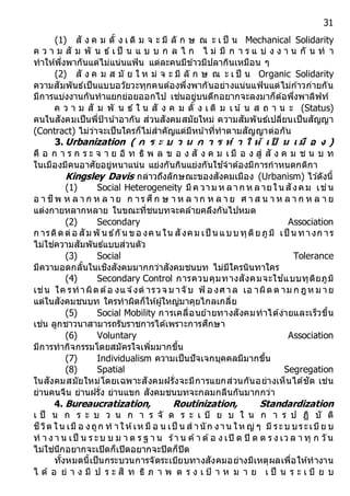 31
(1) สั ง ค ม ดั้ ง เ ดิ ม จ ะ มี ลั ก ษ ณ ะ เ ป็ น Mechanical Solidarity
ค ว า ม สั ม พั น ธ์ เ ป็ น แ บ บ ก ล ไ ก ไ ม่ มี ก า ร แ บ่ ง ง า น กั น ท า
ทาให้พึ่งพากันแต่ไม่แน่นแฟ้น แต่ละคนมีข้าวมีปลากินเหมือน ๆ
(2) สั ง ค ม ส มั ย ใ ห ม่ จ ะ มี ลั ก ษ ณ ะ เ ป็ น Organic Solidarity
ความสัมพันธ์เป็นแบบอวัยวะทุกคนต้องพึ่งพากันอย่างแน่นแฟ้นแต่ไม่ก ้าวก่ายกัน
มีการแบ่งงานกันทาแยกย่อยออกไป เช่นอยู่บนตึกอยากจะลงมาก็ต้อพึ่งพาลิฟท์
ค ว า ม สั ม พั น ธ์ ใ น สั ง ค ม ดั้ ง เ ดิ ม เ น ้ น ส ถ า น ะ (Status)
คนในสังคมเป็นพี่ป้าน ้าอากัน ส่วนสังคมสมัยใหม่ ความสัมพันธ์เปลี่ยนเป็นสัญญา
(Contract) ไม่ว่าจะเป็นใครก็ไม่สาคัญแต่มีหน ้าที่ทาตามสัญญาต่อกัน
3. Urbanization ( ก ร ะ บ ว น ก ำ ร ท ำ ใ ห้ เ ป็ น เ มื อ ง )
คื อ ก า ร ก ร ะ จ า ย อิ ท ธิ พ ล ข อ ง สั ง ค ม เ มื อ ง สู่ สั ง ค ม ช น บ ท
ในเมืองมีคนอาศัยอยู่หนาแน่น แย่งกันกินแย่งกันใช ้จาต้องมีการกาหนดกติกา
Kingsley Davis กล่าวถึงลักษณะของสังคมเมือง (Urbanism) ไว ้ดังนี้
(1) Social Heterogeneity มีค วาม ห ลาก ห ลายใน สังคม เช่น
อ า ชีพ ห ล า ก ห ล าย ก าร ศึก ษ า ห ล าก ห ล า ย ศ า ส น า ห ล า ก ห ล า ย
แต่งกายหลากหลาย ในขณะที่ชนบทจะคล้ายคลึงกันไปหมด
(2) Secondary Association
ก ารติดต่อ สัม พั น ธ์กัน ขอ งคน ใน สังคม เป็ น แบบทุติยภูมิ เป็ น ทางก าร
ไม่ใช่ความสัมพันธ์แบบส่วนตัว
(3) Social Tolerance
มีความอดกลั้นในเชิงสังคมมากกว่าสังคมชนบท ไม่มีใครนินทาใคร
(4) Secondary Control การควบคุมทางสังคมจะใช ้แบบทุติยภูมิ
เช่น ใค รทาผิดต้อ งแจ ้งต ารวจ ม าจับ ฟ้ อ งศาล เอ าผิดต าม ก ฎห ม าย
แต่ในสังคมชนบท ใครทาผิดก็ให้ผู้ใหญ่มาคุยไกลเกลี่ย
(5) Social Mobility การเคลื่อนย้ายทางสังคมทาได้ง่ายและเร็วขึ้น
เช่น ลูกชาวนาสามารถรับราชการได้เพราะการศึกษา
(6) Voluntary Association
มีการทากิจกรรมโดยสมัครใจเพิ่มมากขึ้น
(7) Individualism ความเป็นปัจเจกบุคคลมีมากขึ้น
(8) Spatial Segregation
ในสังคมสมัยใหม่โดยเฉพาะสังคมฝรั่งจะมีการแยกส่วนกันอย่างเห็นได้ชัด เช่น
ย่านคนจีน ย่านฝรั่ง ย่านแขก สังคมชนบทจะกลมกลืนกันมากกว่า
4. Bureaucratization, Routinization, Standardization
เ ป็ น ก ร ะ บ ว น ก า ร จั ด ร ะ เ บี ย บ ใ น ก า ร ป ฏิ บั ติ
ชีวิต ใน เมื อ งถูก ท าให้เห มื อ น เป็ น ส านัก งาน ให ญ่ ๆ มี ระบ บระเบีย บ
ท า ง า น เป็ น ร ะบ บ ม า ต ร ฐ า น ร้า น ค้า ต้อ ง เปิ ด ปิ ด ต ร ง เว ล า ทุ ก วัน
ไม่ใช่นึกอยากจะเปิดก็เปิดอยากจะปิดก็ปิด
ทั้งหมดนี้เป็นกระบวนการจัดระเบียบทางสังคมอย่างมีเหตุผลเพื่อให้ทางาน
ไ ด้ อ ย่ า ง มี ป ร ะ สิ ท ธิ ภ า พ ต ร ง เ ป้ า ห ม า ย เ ป็ น ร ะ เ บี ย บ
 