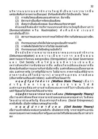 32
บ ริ ห า ร แ บ บ ร ะ บ บ ส า นั ก ง า น ใ ห ญ่ ที่ เ ป็ น ท า ง ก า ร ม า ก ขึ้ น
แต่ข้อเสียคือทาลายความเป็นมนุษย์ ปัจจัยผลักดันที่ทาให้เป็นเช่นนั้น ได้แก่
(1) การเติบโตของสังคมและองค์กรต่างๆ มีมากขึ้น
(2) มีความจาเป็นเพื่อการจัดระเบียบสังคม
(3) สังคมจาเป็นต้องมีเหตุผล มีแนวคิดแบบวิทยาศาสตร์
ด้วยเหตุนี้จึงต้องมีการบริหารแบบระบบสานักงานใหญ่ที่เป็ นทางการ
(Bureaucratization ห รื อ Routinization) ดั ง ที่ แ ม็ ก ซ์ เ ว เ บ อ ร์
กล่าวถึงเรื่องนี้ไว ้ว่า
(1) สถานภาพและบทบาทจะกาหนดให้มีหน ้าที่ความรับผิดชอบอย่างชัดเ
จน
(2) กิจกรรมทุกอย่างให้เป็นไปตามกฎระเบียบที่กาหนดไว ้
(3) การตัดสินใช ้หลักวิชาการไม่ใช ้อารมณ์ส่วนตัว
(4) กิจกรรมทุกอย่างให้มีหลักฐานบันทึกไว ้
ปั จ จุ บั น มี ค ว า ม พ ย า ย า ม ล ด ข น า ด ข อ ง ร ะ บ บ ส า นั ก ง า น
(Debureaucratization) ล ด ค ว า ม เ ป็ น ท า ง ก า ร ล ด ขั้ น ต อ น
ลดความยุ่งยากในระบบ ลดกฎระเบียบ (Deregulation) เน้น Good Governance
แ ล ะ Civil Society เ พื่ อ ใ ห้ ชุ ม ช น มี ค ว า ม เ ข้ ม แ ข็ ง
เพ ราะสังคม มีความ ซับซ ้อ น ม าก ขึ้น เคลื่อ น ไ หวเปลี่ยน แปลงม าก ขึ้น
สังคมยิ่งทันสมัยการแบ่งงานกันทายิ่งมีมากขึ้น องค์กรสังคมแบ่งเป็นหลายภาค
เช่น องค์กรภาครัฐ (ภาครัฐที่มีอานาจ ไม่มีอานาจ ภาคการเมืองที่มีอานาจ
ภ า ค ก า ร เมื อ ง ที่ ไ ม่ มี อ า น า จ ) ภ า ค ธุ ร กิ จ เอ ก ช น ภ า ค สั ง ค ม
(เป็นภาคที่สามหรือองค์การอิสระ) องค์กรที่ไม่หวังผลกาไร
ท ฤ ษ ฎี รั ฐ ส วั ส ดิ ก ำ ร (Welfare State Theory) เ ชื่ อ ว่ า
ถ ้ า รั ฐ จั ด ก า ร ดู แ ล ป ร ะ ช า ช น ไ ด้ ดี
องค์ก รเอก ชน ที่ต้อ งทางาน ด้าน สังคม สงเคราะห์ก็ไม่จ าเป็ น ต้อ งมีม าก
แต่ถ ้ารัฐดูแลไม่ได้เอกชนก็ต้องเข้ามาช่วย
ท ฤษ ฎีค วำม ห ล ำกห ล ำย ท ำงสังคม (Heterogenity Theory)
เชื่อว่าองค์กรสังคมที่หลากหลายจะช่วยตอบสนองคนกลุ่มต่างๆ ในสังคม
โด ยเข้าม าช่วย เส ริม รัฐ ซึ่งอ งค์ก รธุรกิจ สังคม (Social Entrepreneur)
ควรมีเพิ่มขึ้น เมื่อมีการพัฒนาเศรษฐกิจมากขึ้น
ท ฤ ษ ฎี ป ร ะ ช ำ สั ง ค ม (Civil Society Theory)
เชื่อว่าองค์กรสังคมจะต้องรวมพลังกัน เป็นอิสระจากรัฐ จากภาคธุรกิจเอกชน
คอยควบคุมตรวจตรวจสอบทั้งภาครัฐและเอกชนให้รับผิดชอบต่อเรื่องราวสาธาร
ณะ
 