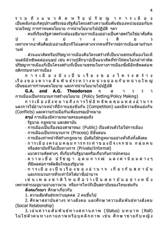 4
ร ว ม ถึ ง แ น ว คิ ด ห รื อ ป รั ช ญ า ก า ร เ มื อ ง
เป็นพลังก่อเกิดรูปร่างสรีระของรัฐคือโครงสร้างความสัมพันธ์ของหน่วยย่อยกับห
น่วยใหญ่ การกาหนดนโยบาย การนานโยบายไปปฏิบัติ ฯลฯ
- คนที่เรียนรัฐศาสตร์จะต้องอธิบายการเมืองอย่างเป็นศาสตร์ไม่ใช่อาศัยศิล
ป ะ อ ย่ า ง เ ดี ย ว
เพราะหากอาศัยศิลปะอย่างเดียวก็ไม่แตกต่างจากคนที่วิจารณ์การเมืองตามร้านก
าแฟ
- ส่วนแนวคิดหรือปรัชญาการเมืองคือโครงสร้างที่เป็นนามธรรมที่มองไม่เห็
นแต่มีอิทธิพลต่อมนุษย์ เช่น ความรู้สึกบาปเป็นแนวคิดที่ทาให้คนไม่กล้าทาผิด
ปรัชญาการเมืองก็เป็นโครงสร้างที่เป็นนามธรรมในทางการเมืองซึ่งมีอิทธิพลต่อพ
ฤติกรรมทางการเมือง
ก า ร เ มื อ ง ยั ง เ ป็ น เ รื่ อ ง ข อ ง โ ค ร ง ส ร้ า ง
เรื่ อ ง ข อ ง ค ว า ม สั ม พั น ธ์ ร ะ ห ว่ า ง ห น่ ว ย ย่ อ ย กั บ ห น่ า ย ใ ห ญ่
เป็นของการกาหนดนโยบาย และการนานโยบายไปปฏิบัติ
G.A. and A.G. Theodorson ก ล่ า ว ว่ า
การเมืองเป็นกระบวนการสร้างนโยบาย (Policy Setting/Policy Making)
ก า ร เมื อ ง ยั ง ห ม า ย ถึ ง ก า ร ใ ช ้อิ ท ธิพ ล คุ ม แ ห ล่ ง อ า น า จ
และการใช ้อานาจหน ้าที่มีการแข่งขันกัน (Competition) และมีความขัดแย้งกัน
(Conflicts) และความร่วมมือกันเพื่อบรรลุเป้าหมาย
สรุป การเมืองมีความหมายครอบคลุมถึง
- รัฐบาล กฎหมาย และสถาบัน
- การเมืองเป็นเรื่องของสาธารณะ (Public) เรื่องส่วนตัวไม่ใช่การเมือง
- การเมืองเป็นกระบวนการ (Process) มีขั้นตอน
- การเมืองทาหน ้าที่สร้างกฎหมาย บังคับใช ้กฎหมายอย่างทั่วถึงทั้งสังคม
- ก า ร เมื อ ง ค ร อ บ ค ลุ ม ก า ร ก ระ ท า ข อ ง ปั จ เจ ก ช น ก ลุ่ ม ค น
หรือสถาบันที่ไม่เป็นทางการ (Private/Informal)
- แนวความคิดต่างๆ ที่เกี่ยวกับรัฐบาลหรือเกี่ยวกับการปกครอง
- ค ว า ม เ ชื่ อ ป รั ช ญ า อุ ด ม ก า ร ณ์ แ ล ะ ค่ า นิ ย ม ต่ า ง ๆ
ที่มีผลต่อการตัดสินใจของรัฐบาล
- ก า ร เ มื อ ง เ ป็ น เ รื่ อ ง ข อ ง อ า น า จ เ กี่ ย ว กั บ ส ถ า บั น
และกระบวนการที่จะทาให้ได้มาซึ่งอานาจ
เ ช่ น เ พ ล ง ช า ติ ไ ท ย ถื อ ว่ า เ ป็ น ส ถ า บั น อ ย่ า ง ห นึ่ ง
เพราะดารงอยู่มาอย่างยาวนาน หรือการไหว ้ก็เป็นสถาบันของไทยเช่นกัน
สังคมวิทยำ ศึกษาเกี่ยวกับ
1. ความสัมพันธ์ระหว่างบุคคล 2 คนขึ้นไป
2. ศึกษาสถาบันต่างๆ ทางสังคม และศึกษ าความสัมพันธ์ทางสังคม
(Social Relationship)
3. เน ้น ค วา ม สั ม พั น ธ์ท า งส ถ า น ภ าพ (Status) บ ท บ า ท (Roll)
ไ ม่ใช่ตั วค น ท างก ายภ าพ ห รือ บุค ลิก ภ าพ เช่น ศึก ษ าช ายกั บ ห ญิง
 