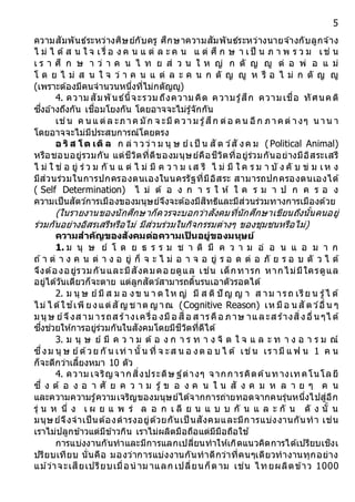 5
ความสัมพันธ์ระหว่างศิษย์กับครู ศึกษาความสัมพันธ์ระหว่างนายจ ้างกับลูกจ ้าง
ไ ม่ ไ ด้ส น ใ จ เ รื่ อ ง ค น แ ต่ ล ะ ค น แ ต่ ศึ ก ษ า เป็ น ภ า พ ร ว ม เช่ น
เ ร า ศึ ก ษ า ว่ า ค น ไ ท ย ส่ ว น ใ ห ญ่ ก ตั ญ ญู ต่ อ พ่ อ แ ม่
โ ด ย ไ ม่ ส น ใ จ ว่ า ค น แ ต่ ล ะ ค น ก ตั ญ ญู ห รื อ ไ ม่ ก ตั ญ ญู
(เพราะต้องมีคนจานวนหนึ่งที่ไม่กตัญญู)
4. ความ สัมพันธ์นี้จะรวม ถึงความ คิด ความรู้สึก ความเชื่อ ทัศนคติ
ซึ่งอ ้างถึงกัน เชื่อมโยงกัน โดยอาจจะไม่รู้จักกัน
เช่น ค นแ ต่ล ะภาค มัก จ ะมี ความ รู้สึก ต่อ คน อีก ภาคต่ างๆ น าน า
โดยอาจจะไม่มีประสบการณ์โดยตรง
อ ริส โต เติล ก ล่ า วว่า ม นุ ษ ย์เป็ น สั ต ว์สั งค ม (Political Animal)
หรือชอบอยู่รวมกัน แต่ชีวิตที่ดีของมนุษย์คือชีวิตที่อยู่ร่วมกันอย่างมีอิสระเสรี
ไ ม่ ใ ช่ อ ยู่ ร่ ว ม กั น แ ต่ ไ ม่ มี ค ว า ม เส รี ไ ม่ มี ใ ค ร ม า บั ง คั บ ข่ ม เห ง
มีส่วนร่วมในการปกครองตนเองในนครรัฐที่มีอิสระ สามารถปกครองตนเองได้
( Self Determination) ไ ม่ ต้ อ ง ก า ร ใ ห้ ใ ค ร ม า ป ก ค ร อ ง
ความเป็นสัตว์การเมืองของมนุษย์จึงจะต้องมีสิทธิและมีส่วนร่วมทางการเมืองด้วย
(ในรายงานของนักศึกษาก็ควรจะบอกว่าสังคมที่นักศึกษาเขียนถึงนั้นคนอยู่
ร่วมกันอย่างอิสรเสรีหรือไม่ มีส่วนร่วมในกิจกรรมต่างๆ ของชุมชนหรือไม่)
ควำมสำคัญของสังคมต่อควำมเป็ นอยู่ของมนุษย์
1. ม นุ ษ ย์ โ ด ย ธ ร ร ม ช า ติ มี ค ว า ม อ่ อ น แ อ ม า ก
ถ ้า ต่ า ง ค น ต่ า ง อ ยู่ ก็ จ ะ ไ ม่ อ า จ อ ยู่ ร อ ด ต่ อ ภั ย ร อ บ ตั ว ไ ด้
จึงต้องอยู่รวมกันและมีสังคมคอ ยดูแล เช่น เด็กทารก หากไม่มีใครดูแล
อยู่ได้วันเดียวก็จะตาย แต่ลูกสัตว์สามารถดิ้นรนเอาตัวรอดได้
2. ม นุ ษ ย์มี ส ม อ งข น า ด ให ญ่ มี ส ติ ปั ญ ญ า ส าม ารถ เรีย น รู้ไ ด้
ไม่ ไ ด้ใช ้เพี ยงแต่สั ญ ช าต ญ าณ (Cognitive Reason) เห มือ น สั ตว์อื่น ๆ
มนุษ ย์จึงส าม ารถส ร้างเครื่อ งมือ สื่อ ส ารคือ ภาษ าและส ร้างสิ่งอื่น ๆไ ด้
ซึ่งช่วยให้การอยู่ร่วมกันในสังคมโดยมีชีวิตที่ดีได้
3. ม นุ ษ ย์ มี ค ว า ม ต้ อ ง ก า ร ท า ง จิ ต ใ จ แ ล ะ ท า ง อ า ร ม ณ์
ซึ่งม นุ ษ ย์ด้วย กั น เท่ า นั้น ที่ จ ะส น อ งต อ บ ไ ด้ เช่น เรามี แ ฟ น 1 ค น
ก็จะดีกว่าเลี้ยงหมา 10 ตัว
4. ความ เจริญจากสิ่งประดิษ ฐ์ต่างๆ จากการคิดค้นทางเทคโนโลยี
ซึ่ ง ต้ อ ง อ า ศั ย ค ว า ม รู้ ข อ ง ค น ใ น สั ง ค ม ห ล า ย ๆ ค น
และความความรู้ความเจริญของมนุษย์ได้จากการถ่ายทอดจากคนรุ่นหนึ่งไปสู่อีก
รุ่ น ห นึ่ ง เ ผ ย แ พ ร่ ล อ ก เ ลี ย น แ บ บ กั น แ ล ะ กั น ดั ง นั้ น
มนุษย์จึงจาเป็นต้องดารงอยู่ด้วยกันเป็ นสังคมและมีการแบ่งงานกันทา เช่น
เราไม่ปลูกข้าวแต่มีข้าวกิน เราไม่ผลิตมือถือแต่มีมือถือใช ้
การแบ่งงานกันทาและมีการแลกเปลี่ยนทาให้เกิดแนวคิดการได้เปรียบเชิงเ
ปรียบเทียบ นั่นคือ มองว่าการแบ่งงานกันทาดีกว่าที่คนๆเดียวทางานทุกอย่าง
แม ้ว่าจะเสียเปรียบเมื่อนาม าแลก เปลี่ยนก็ตาม เช่น ไทยผลิตข้าว 1000
 
