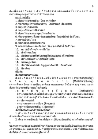 6
ถังเพื่ อ แ ล ก กั บ รถ 1 คั น ก็ ยั งดี ก ว่าจ ะต้อ ง ผ ลิต ทั้ง ข้าวแ ล ะรถ เอ ง
เพราะต้นทุนจะสูงกว่าการเอาข้าวไปแลกรถ
แนะนาหนังสือ
1. สังคมวิทยาการเมือง โดย ดร.จิรโชค
2. หลักมานุษยวิทยาวัฒนธรรม โดยงามพิศ สัตย์สงวน
3. มนุษย์กับวัฒนธรรม
4. มนุษยวิทยาประวัติศาสตร์
5. สังคมวิทยาและมานุษยวิทยาในนคร
6. พัฒนาการทางสังคม-วัฒนธรรมไทย โดยศรีศักดิ วัลลิโภดม
7. ความเป็นคนไทย
8. ประวัติศาสตร์ชาวนาสยาม
9. อายธรรมฝั่งทะเลตะวันออก โดย ดร.ศรีศักดิ์ วัลลิโภดม
10. ความเป็นไทย/ความเป็นไท
11. สานักพลเมือง
12. อิทธิพลของฝรั่งกับการเปลี่ยนแปลงของสังคมไทย
13. สยามประเทศไม่ได้เริ่มที่สุโขทัย
14. บรรพบุรุษไทย
15. ประวัติศาสตร์ชาติ ปัญญาชนโดยนิธิ เอียวศรีวงค์
16. ลีลาไทย
เป็นต้น
สังคมวิทยำกำรเมือง
สั ง ค ม วิท ย า ก า ร เมื อ ง เป็ น ส ห วิท ย า ก า ร ( Interdisciplinary)
ห รื อ พ หุ วิ ท ย า ก า ร (Multidisciplinary)
เพราะสังคมวิทยาก ารเมือ งจ ะศึก ษ าครอ บคลุม ถึงวิชาต่างๆ จานวนม าก
สังคมวิทยาการเมืองจะสนใจเกี่ยวกับ
- ส ถ า บั น ท า ง สั ง ค ม (Institutions)
สถาบันหมายถึงสิ่งที่ในสังคมยอมรับร่วมกันว่ามีความจาเป็ นต่อสังคม
สามารถดารงอยู่ได้ในสังคมนั้นอย่างยั่งยืน เช่น สถาบันครอบครัว
สถาบันเพลงชาติ
- กระบวนการทางการเมือง (Process)
- อุดมการณ์ทางการเมือง (Ideology)
สิ่งที่สังคมวิทยำกำรเมืองศึกษำ
1. อานาจ โดยพิจ ารณ าว่าอ านาจขอ งคนมีผลต่อ คนอื่นอ ย่างไ ร
อานาจเกี่ยวกับบทบาทและสถานภาพอย่างไร
2. ศึกษาความขัดแย้งว่านาไปสู่การเปลี่ยนแปลงเชิงอานาจในสังคมอย่างไ
ร
นอกจากความขัดแย้งแล้วยังศึกษาเรื่องของความร่วมมือซึ่งเป็นเหรียญอีกด้านขอ
งความขัดแย้ง และยังมีเรื่องการประนีประนอมรอมชอมหรือการปรองดอง
ดังที่สังคมไทยพยายามทาอยู่ในเวลานี้
 