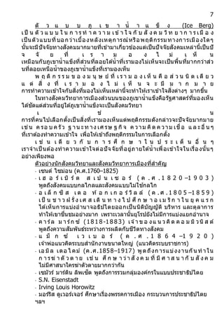 7
ตั ว แ บ บ ภู เ ข า น้ า แ ข็ ง (Ice Berg)
เป็ น ตั ว แ บ บ ใ น ก า ร ท า ค ว า ม เข้า ใ จ กั บ สั ง ค ม วิท ย า ก า ร เมื อ ง
เป็นตัวแบบที่บอกว่าเบื้องหลังเหตุการณ์หรือพฤติกรรมทางการเมืองใดๆ
นั้นจะมีปัจจัยทางสังคมมากมายที่เข้ามาเกี่ยวข้องแต่เป็นปัจจัยสังคมเหล่านี้เป็นปั
จ จั ย ที่ เ ร า ม อ ง ไ ม่ เ ห็ น
เหมือนกับภูเขาน้าแข็งที่ส่วนที่ลอยใต้น้าที่เรามองไม่เห็นจะเป็นพื้นที่มากกว่าส่ว
นที่ลอยเหนือน้าของภูเขาน้าแข็งที่เรามองเห็น
พ ฤ ติ ก ร ร ม ข อ ง ม นุ ษ ย์ ที่ เ ร า ม อ ง เ ห็ น คื อ ส่ ว น นิ ด เ ดี ย ว
แ ต่ สิ่ ง ที่ เ ร า ม อ ง ไ ม่ เ ห็ น จ ะ มี ม า ก ม า ย
การทาความเข้าใจกับสิ่งที่มองไม่เห็นเหล่านี้จะทาให้เราเข้าใจสิ่งต่างๆ มากขึ้น
ในทางสังคมวิทยาการเมืองส่วนบนของภูเขาน้าแข็งคือรัฐศาสตร์ที่มองเห็น
ได้ชัดแต่ส่วนที่อยู่ใต้ภูเขาน้าแข็งจะเป็นสังคมวิทยา
เ ช่ น
การที่คนไปเลือกตั้งเป็นสิ่งที่เรามองเห็นแต่พฤติกรรมดังกล่าวจะปัจจัยมากมาย
เช่น ค รอ บ ค รัว ฐ าน ะท าง เศ รษ ฐ กิจ ค วาม คิด ค วาม เชื่อ แ ล ะอื่ น ๆ
ที่เราต้องทาความเข้าใจ เพื่อให้เข้าถึงพฤติกรรมในการเลือกตั้ง
เ ช่ น เ ดี ย ว กั บ ก า ร ศึ ก ษ า ใ น ป ร ะ เ ด็ น อื่ น ๆ
เราจาเป็ นต้องทาความเข้าใจต่อปัจจัยที่อยู่ภายใต้น้าเพื่อเข้าใจในเรื่องนั้นๆ
อย่างเพียงพอ
ตัวอย่างนักสังคมวิทยาและสังคมวิทยาการเมืองที่สาคัญ
- เซนต์ ไซม่อน (ค.ศ.1760–1825)
- เ ฮ อ ร์ เ บิ ร์ ต ส เ ป น เ ซ อ ร์ ( ค . ศ . 1 8 2 0 –1 9 0 3 )
พูดถึงสังคมแบบกลไกลและสังคมแบบไม่ใช ้กลไก
- อ เ ล็ ก ซิ ส เ ด อ ท้ อ ก เ ก อ ร์ วิ ล ล์ ( ค . ศ . 1 8 0 5 –1 8 5 9 )
เป็ น ช า ว ฝ รั่ ง เศ ส เดิ น ท า ง ไ ป ศึ ก ษ า อ เ ม ริก า ใ น ยุ ค แ ร ก
ได้เห็นการแบ่งอานาจอธิปไตยออกเป็นนิติบัญญัติ บริหาร และตุลาการ
ทาให้เขาชื่นชมอย่างมาก เพราะเวลานั้นยุโรปยังไม่มีการแบ่งแยกอานาจ
- ค า ร์ล ม า ร์ก ซ์ (18 1 8 -1 8 8 3) เจ ้า ข อ งแ น ว คิด ค อ ม มิ วนิ ส ต์
พูดถึงความสัมพันธ์ระหว่างการผลิตกับชีวิตทางสังคม
- แ ม็ ก ซ์ เ ว เ บ อ ร์ ( ค . ศ . 1 8 6 4 –1 9 2 0 )
เจ ้าพ่อแนวคิดระบบสานักงานขนาดใหญ่ (แนวคิดระบบราชการ)
- เอ มิล เดอ ไ คม์ (ค.ศ.1858–1917) พูดถึงก ารแบ่งงานกันทาใน
ก า รฆ่ า ตั ว ต า ย เช่ น ศึ ก ษ า ว่า สั ง ค ม ที่ มี ศ า ส น า กั บ สั ง ค ม
ไม่มีศาสนาใครฆ่าตัวตายมากกว่ากัน
- เซมัวร์ มาร์ติน ลิพเซ็ต พูดถึงการรวมกลุ่มองค์กรในแบบประชาธิปไตย
- S.N. Eisenstadt
- Irving Louis Horowitz
- มอร์ริส ดูเวอร์เจอร์ ศึกษาเรื่องพรรคการเมือง กระบวนการประชาธิปไตย
ฯลฯ
 