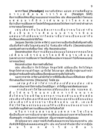 9
พำรำไดม์ (Paradigm) หมายถึงทัศนะ แม่บท ความ คิดพื้นฐาน
ก า ร เ ป ลี่ ย น พ า ร า ไ ด ม์ (Paradigm Shift)
คือการเปลี่ยนทัศนะพื้นฐานแบบถอนรากถอนโคน เช่น เดิมมนุษย์เชื่อว่าโลกแบน
แ ต่ ต่ อ ม า ก็ มี ก า ร ค้ น พ บ ว่ า โ ล ก ก ล ม
ถือว่าเป็นการเปลี่ยนพาราไดม์ครั้งใหญ่และส่งผลให้เกิดความก ้าวหน ้าด้านต่างๆ
มากมายของโลกมนุษย์
เ ช่ น เ ดี ย ว กั น ใ น อ ดี ต เ ร า จ ะ เ ชื่ อ ว่ า ค น ไ ม่ เ ท่ า กั น
ซึ่ ง เ ป็ น ค ว า ม คิ ด แ บ บ อ า น า จ นิ ย ม
แ ต่ ต่ อ ม า ก็ เ ป ลี่ ย น พ า ร า ไ ด ม์ ม า เ ชื่ อ ว่ า ค น เ ป็ น ค น เ ท่ า กั น
อันเป็นแนวคิดแบบประชาธิปไตย
Jacques Derrida (ชาร์ค ดารีด้า) บอกว่าความเป็นจริงเป็นสิ่งที่ถูกสร้างขึ้น
เมื่อ สิ่งที่ส ร้างขึ้น ไม่ถูกต้องต่อไป จึงต้อ งมีก ารรื้อ ทิ้ง (Deconstruction)
และต้องสร้างความจริงขึ้นมาใหม่ หรือ Reconstruction
Deconstruction คื อ ก ารเป ลี่ ย น แ ป ล งแ บ บ ไ ม่ ถ อ น ราก ถ อ น โค น
เ ป ลี่ ย น เ ล็ ก ๆ น้ อ ย ๆ โ ด ย มี พื้ น ฐ า น เ ดิ ม อ ยู่
(แตกต่างจากการเปลี่ยนพาราไดม์ที่เปลี่ยนแปลงจากของเก่าไปทั้งหมดแบบถอ
นรากถอนโคน)
Reconstruction คือการสร้างขึ้นใหม่
เช่น เดิม เชื่อ ว่า รัก วัวให้ผูก รัก ลูก ให้ตี เป ลี่ยน เป็ น รัก วัวให้ผู ก
รักลูกให้ทาความเข้าใจลูก เอาใจใส่ ให้เวลาลูก เดิมชื่อว่าผู้ชายเท้าหน้า
ผู้หญิงเท้าหลังแต่ปัจจุบันเปลี่ยนเป็นหญิงและชายเดินไปด้วยกัน
นอกจากชาร์ค ดารีดาแล้วนักวิชาการที่มีชื่อเสียงในแนวนี้คือมิเชล ฟูโกต์
ที่นาเสนอเรื่องวาทกรรม (Discourse) โทมัส คูน
- เ ศ ร ษ ฐ กิ จ ท า ใ ห้ ก า ร เ มื อ ง เ ป ลี่ ย น แ ป ล ง เ ช่ น
การลดค่าเงินบาททาให้การเมืองไทยมีปัญหา ทาให้รัฐบาลชวลิตต้องลาออก
- ก า ร เมื อ ง ท า ใ ห้วัฒ น ธ รรม เป ลี่ ย น แ ป ล ง เช่น จ อ ม พ ล ป .
สั่ ง ใ ห้ ค น ไ ท ย ย ก เ ลิ ก ก า ร กิ น ห ม า ก
สั่ ง ใ ห้ ค น ไ ท ย มี วั ฒ น ธ ร ร ม ก า ร แ ต่ ง ตั ว แ บ บ ทั น ส มั ย
เช่ น เดี ย ว กั บ ฮิ ต เล อ ร์ก็ ส่ ง ผ ล ใ ห้สั ง ค ม เย อ ร มั น เ ป ลี่ ย น แ ป ล ง
เ ช่ น เ ดี ย ว กั น ป ร ะ ธ า น า ธิ บ ดี จ อ ห์ น เ อ ฟ . เ ค เ น ดี้
ก็ ท า ใ ห้ วั ฒ น ธ ร ร ม ข อ ง อ เ ม ริ กั น เ ป ลี่ ย น แ ป ล ง อ ย่ า ง ม า ก
รวมทั้งลีกวนยูที่สร้างความเปลี่ยนแปลงให้กับสิงคโปร์
ห รื อ ก า ร ล่ ม ส ล า ย ข อ ง ส ห ภ า พ โ ซ เ วี ย ต
ซึ่งเป็ นเรื่องทางการเมืองนามาสู่การเปลี่ยนแปลงอย่างมหาศาลในทุกด้าน
ทั้งเศรษฐกิจ การเมืองระหว่างประเทศ เนื่องจากสงครามเย็นสงบลง
ปัจจุบันหลายๆ เหตุการณ์ที่เกิดขึ้นส่งผลกระทบไปแทบทุกด้าน เช่น
ภัยพิบัติที่ญี่ปุ่ นส่งผลต่อเศรษ ฐกิจ เช่น คนไม่กล้ากินปลาที่มาจากญี่ปุ่ น
ค น ไ ม่ ก ล้ า ไ ป เ ที่ ย ว
 