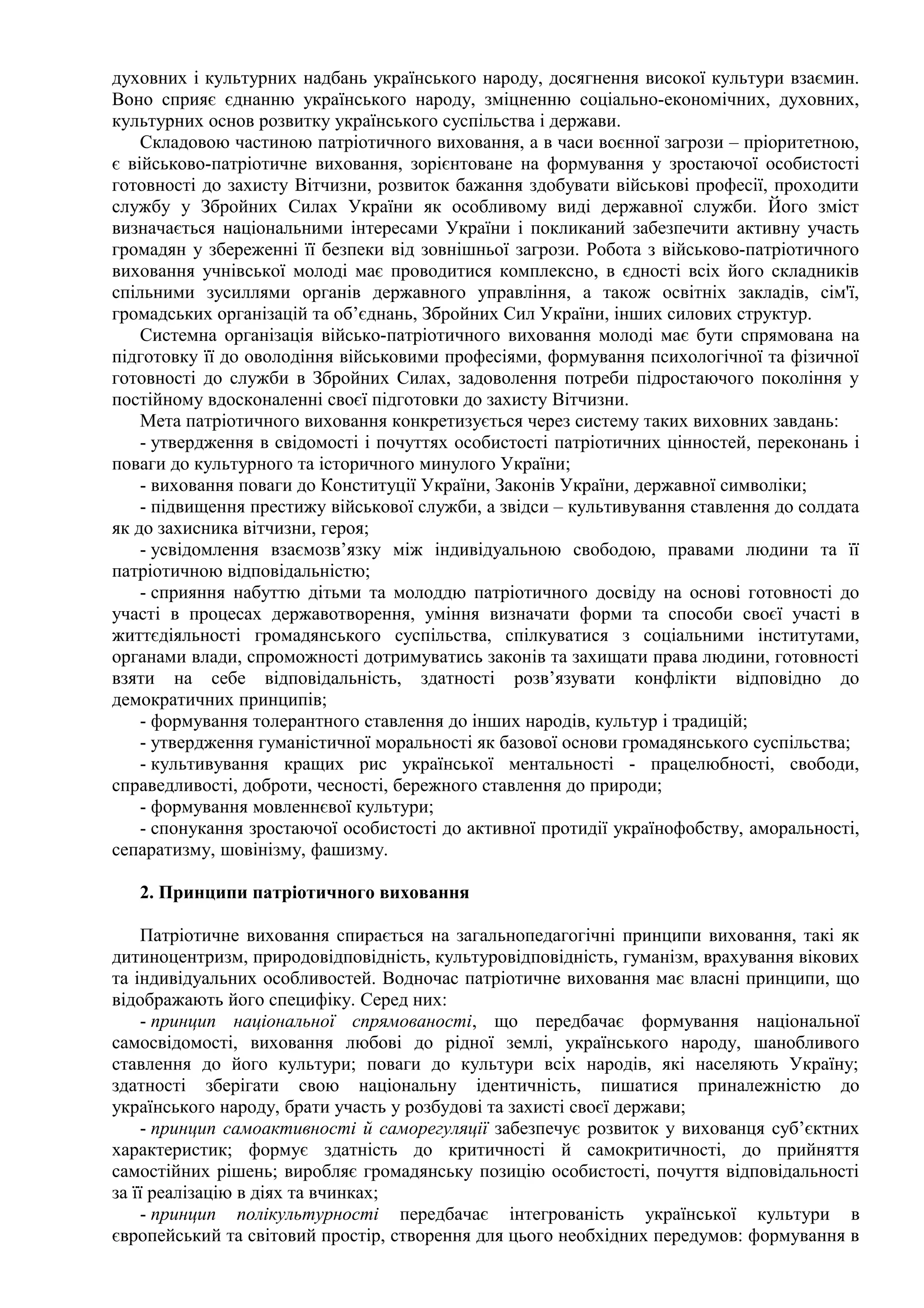 духовних і культурних надбань українського народу, досягнення високої культури взаємин.
Воно сприяє єднанню українського народу, зміцненню соціально-економічних, духовних,
культурних основ розвитку українського суспільства і держави.
Складовою частиною патріотичного виховання, а в часи воєнної загрози – пріоритетною,
є військово-патріотичне виховання, зорієнтоване на формування у зростаючої особистості
готовності до захисту Вітчизни, розвиток бажання здобувати військові професії, проходити
службу у Збройних Силах України як особливому виді державної служби. Його зміст
визначається національними інтересами України і покликаний забезпечити активну участь
громадян у збереженні її безпеки від зовнішньої загрози. Робота з військово-патріотичного
виховання учнівської молоді має проводитися комплексно, в єдності всіх його складників
спільними зусиллями органів державного управління, а також освітніх закладів, сім'ї,
громадських організацій та об’єднань, Збройних Сил України, інших силових структур.
Системна організація військо-патріотичного виховання молоді має бути спрямована на
підготовку її до оволодіння військовими професіями, формування психологічної та фізичної
готовності до служби в Збройних Силах, задоволення потреби підростаючого покоління у
постійному вдосконаленні своєї підготовки до захисту Вітчизни.
Мета патріотичного виховання конкретизується через систему таких виховних завдань:
- утвердження в свідомості і почуттях особистості патріотичних цінностей, переконань і
поваги до культурного та історичного минулого України;
- виховання поваги до Конституції України, Законів України, державної символіки;
- підвищення престижу військової служби, а звідси – культивування ставлення до солдата
як до захисника вітчизни, героя;
- усвідомлення взаємозв’язку між індивідуальною свободою, правами людини та її
патріотичною відповідальністю;
- сприяння набуттю дітьми та молоддю патріотичного досвіду на основі готовності до
участі в процесах державотворення, уміння визначати форми та способи своєї участі в
життєдіяльності громадянського суспільства, спілкуватися з соціальними інститутами,
органами влади, спроможності дотримуватись законів та захищати права людини, готовності
взяти на себе відповідальність, здатності розв’язувати конфлікти відповідно до
демократичних принципів;
- формування толерантного ставлення до інших народів, культур і традицій;
- утвердження гуманістичної моральності як базової основи громадянського суспільства;
- культивування кращих рис української ментальності - працелюбності, свободи,
справедливості, доброти, чесності, бережного ставлення до природи;
- формування мовленнєвої культури;
- спонукання зростаючої особистості до активної протидії українофобству, аморальності,
сепаратизму, шовінізму, фашизму.
2. Принципи патріотичного виховання
Патріотичне виховання спирається на загальнопедагогічні принципи виховання, такі як
дитиноцентризм, природовідповідність, культуровідповідність, гуманізм, врахування вікових
та індивідуальних особливостей. Водночас патріотичне виховання має власні принципи, що
відображають його специфіку. Серед них:
- принцип національної спрямованості, що передбачає формування національної
самосвідомості, виховання любові до рідної землі, українського народу, шанобливого
ставлення до його культури; поваги до культури всіх народів, які населяють Україну;
здатності зберігати свою національну ідентичність, пишатися приналежністю до
українського народу, брати участь у розбудові та захисті своєї держави;
- принцип самоактивності й саморегуляції забезпечує розвиток у вихованця суб’єктних
характеристик; формує здатність до критичності й самокритичності, до прийняття
самостійних рішень; виробляє громадянську позицію особистості, почуття відповідальності
за її реалізацію в діях та вчинках;
- принцип полікультурності передбачає інтегрованість української культури в
європейський та світовий простір, створення для цього необхідних передумов: формування в
 