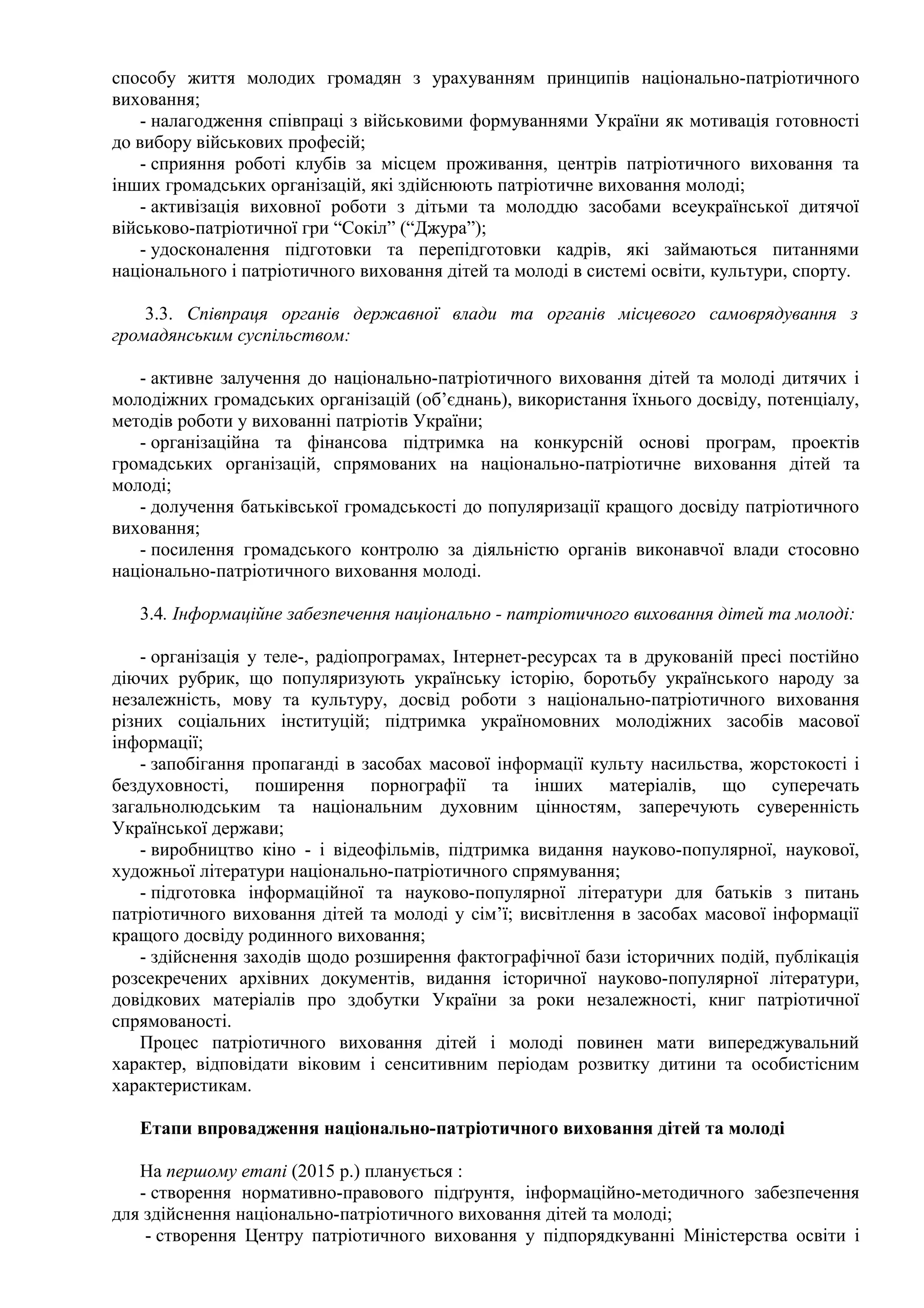 способу життя молодих громадян з урахуванням принципів національно-патріотичного
виховання;
- налагодження співпраці з військовими формуваннями України як мотивація готовності
до вибору військових професій;
- сприяння роботі клубів за місцем проживання, центрів патріотичного виховання та
інших громадських організацій, які здійснюють патріотичне виховання молоді;
- активізація виховної роботи з дітьми та молоддю засобами всеукраїнської дитячої
військово-патріотичної гри “Сокіл” (“Джура”);
- удосконалення підготовки та перепідготовки кадрів, які займаються питаннями
національного і патріотичного виховання дітей та молоді в системі освіти, культури, спорту.
3.3. Співпраця органів державної влади та органів місцевого самоврядування з
громадянським суспільством:
- активне залучення до національно-патріотичного виховання дітей та молоді дитячих і
молодіжних громадських організацій (об’єднань), використання їхнього досвіду, потенціалу,
методів роботи у вихованні патріотів України;
- організаційна та фінансова підтримка на конкурсній основі програм, проектів
громадських організацій, спрямованих на національно-патріотичне виховання дітей та
молоді;
- долучення батьківської громадськості до популяризації кращого досвіду патріотичного
виховання;
- посилення громадського контролю за діяльністю органів виконавчої влади стосовно
національно-патріотичного виховання молоді.
3.4. Інформаційне забезпечення національно - патріотичного виховання дітей та молоді:
- організація у теле-, радіопрограмах, Інтернет-ресурсах та в друкованій пресі постійно
діючих рубрик, що популяризують українську історію, боротьбу українського народу за
незалежність, мову та культуру, досвід роботи з національно-патріотичного виховання
різних соціальних інституцій; підтримка україномовних молодіжних засобів масової
інформації;
- запобігання пропаганді в засобах масової інформації культу насильства, жорстокості і
бездуховності, поширення порнографії та інших матеріалів, що суперечать
загальнолюдським та національним духовним цінностям, заперечують суверенність
Української держави;
- виробництво кіно - і відеофільмів, підтримка видання науково-популярної, наукової,
художньої літератури національно-патріотичного спрямування;
- підготовка інформаційної та науково-популярної літератури для батьків з питань
патріотичного виховання дітей та молоді у сім’ї; висвітлення в засобах масової інформації
кращого досвіду родинного виховання;
- здійснення заходів щодо розширення фактографічної бази історичних подій, публікація
розсекречених архівних документів, видання історичної науково-популярної літератури,
довідкових матеріалів про здобутки України за роки незалежності, книг патріотичної
спрямованості.
Процес патріотичного виховання дітей і молоді повинен мати випереджувальний
характер, відповідати віковим і сенситивним періодам розвитку дитини та особистісним
характеристикам.
Етапи впровадження національно-патріотичного виховання дітей та молоді
На першому етапі (2015 р.) планується :
- створення нормативно-правового підґрунтя, інформаційно-методичного забезпечення
для здійснення національно-патріотичного виховання дітей та молоді;
- створення Центру патріотичного виховання у підпорядкуванні Міністерства освіти і
 