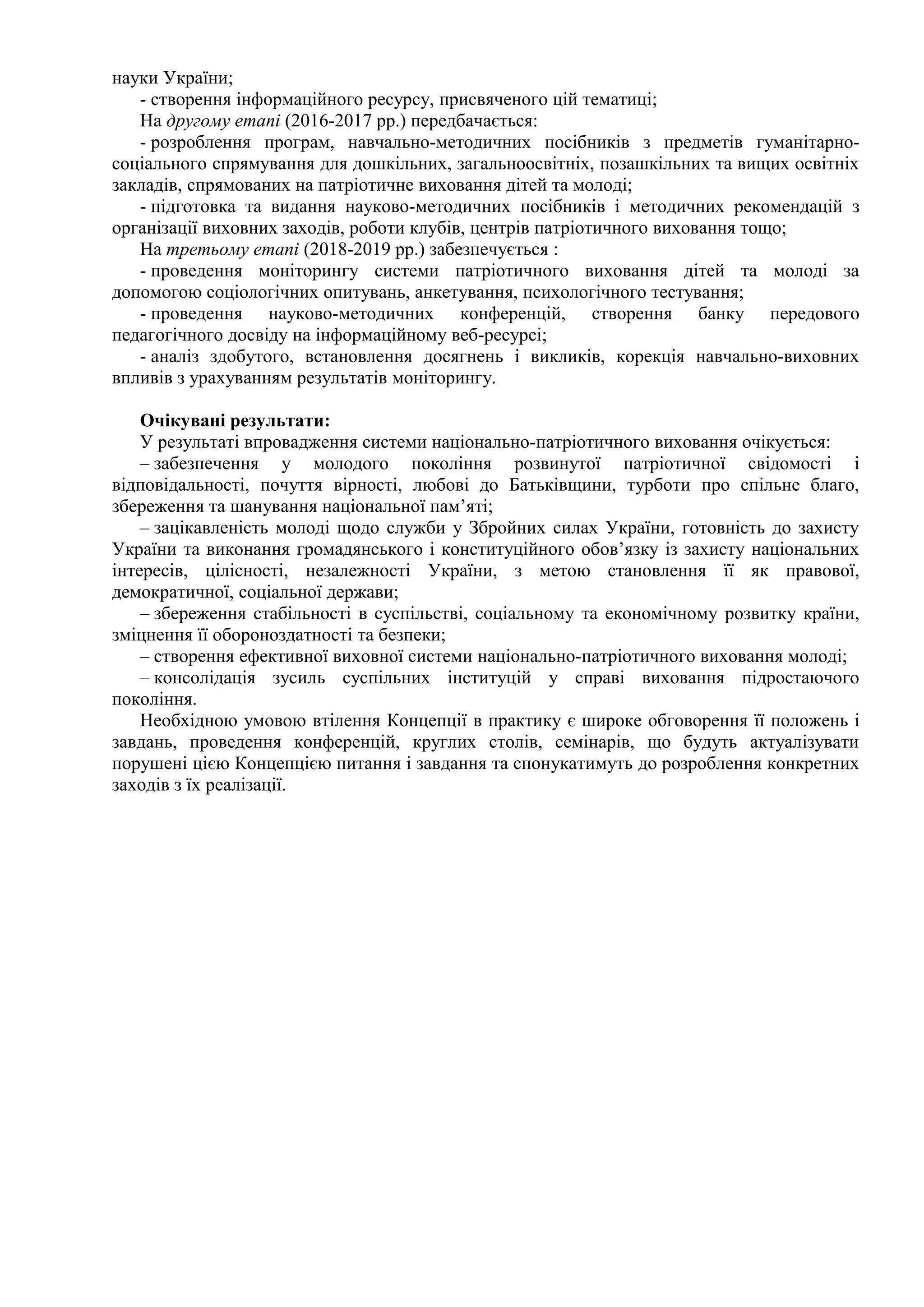 науки України;
- створення інформаційного ресурсу, присвяченого цій тематиці;
На другому етапі (2016-2017 рр.) передбачається:
- розроблення програм, навчально-методичних посібників з предметів гуманітарно-
соціального спрямування для дошкільних, загальноосвітніх, позашкільних та вищих освітніх
закладів, спрямованих на патріотичне виховання дітей та молоді;
- підготовка та видання науково-методичних посібників і методичних рекомендацій з
організації виховних заходів, роботи клубів, центрів патріотичного виховання тощо;
На третьому етапі (2018-2019 рр.) забезпечується :
- проведення моніторингу системи патріотичного виховання дітей та молоді за
допомогою соціологічних опитувань, анкетування, психологічного тестування;
- проведення науково-методичних конференцій, створення банку передового
педагогічного досвіду на інформаційному веб-ресурсі;
- аналіз здобутого, встановлення досягнень і викликів, корекція навчально-виховних
впливів з урахуванням результатів моніторингу.
Очікувані результати:
У результаті впровадження системи національно-патріотичного виховання очікується:
– забезпечення у молодого покоління розвинутої патріотичної свідомості і
відповідальності, почуття вірності, любові до Батьківщини, турботи про спільне благо,
збереження та шанування національної пам’яті;
– зацікавленість молоді щодо служби у Збройних силах України, готовність до захисту
України та виконання громадянського і конституційного обов’язку із захисту національних
інтересів, цілісності, незалежності України, з метою становлення її як правової,
демократичної, соціальної держави;
– збереження стабільності в суспільстві, соціальному та економічному розвитку країни,
зміцнення її обороноздатності та безпеки;
– створення ефективної виховної системи національно-патріотичного виховання молоді;
– консолідація зусиль суспільних інституцій у справі виховання підростаючого
покоління.
Необхідною умовою втілення Концепції в практику є широке обговорення її положень і
завдань, проведення конференцій, круглих столів, семінарів, що будуть актуалізувати
порушені цією Концепцією питання і завдання та спонукатимуть до розроблення конкретних
заходів з їх реалізації.
 