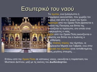 Εσωτερικό του ναούΕσωτερικό του ναού
Το τέμπλο, ένα ξυλόγλυπτο ή
μαρμάρινο εικονοστάσι, που χωρίζει τον
κυρίως ναό από τον χώρο του Iερού.
Αριστερά από την Ωραία Πύλη βρίσκεται η
εικόνα της Παναγίας και δίπλα της
εικονίζεται το πρόσωπο, στο οποίο είναι
αφιερωμένος ο ναός.
Δεξιά από την Ωραία Πύλη εικονίζονται ο
Χριστός και δίπλα του ο Ιωάννης ο
Πρόδρομος.
Στις πλαϊνές πόρτες του τέμπλου, οι
αρχάγγελοι Μιχαήλ και Γαβριήλ, ενώ στην
κορυφή του τέμπλου είναι τοποθετημένος
ένας μεγάλος σταυρός. …
Eπάνω από την Ωραία Πύλη σε κάποιους ναούς, εικονίζεται η παράσταση του
Μυστικού Δείπνου, μαζί με τις εικόνες του Δωδεκάορτου.
 