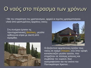 Ο ναός στο πέρασμα των χρόνωνΟ ναός στο πέρασμα των χρόνων
• Με την επικράτηση του χριστιανισμού, αρχικά οι τεχνίτες χρησιμοποίησαν
υλικά από ερειπωμένους αρχαίους ναούς:
Στη συνέχεια έχτισαν τις
πρωτοχριστιανικές βασιλικές, μεγάλα
ορθογώνια κτίρια με σκεπή από
κεραμίδια.
Οι βυζαντινοί αρχιτέκτονες έχτιζαν τους
ναούς σε σχήμα σταυρού, ενώ στην οροφή
κατασκεύαζαν μεγάλο τρούλο, που
στηριζόταν σε τέσσερις κολώνες και
συμβόλιζε τον ουρανό. Εκεί
αγιογραφούσαν και την εικόνα του
Παντοκράτορα Χριστού…
 