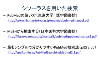シソーラスを用いた検索
– PubMedの使い方（東京大学 医学図書館）
http://www.lib.m.u-tokyo.ac.jp/manual/pubmedmanual.pdf
– MeSHから検索する（日本医科大学図書館）
http://libserve.nms.ac.jp/manual5/pubmed/pubmedmanual5.pdf
– 最もシンプルで分かりやすいPubMed検索法（ｐES club）
http://spell.umin.jp/PubMedSearchingMethod2.2.pdf
 