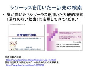 シソーラスを用いた一歩先の検索
• 気が向いたらシソーラスを用いた系統的検索
（漏れのない検索）に応用してみてください。
医療情報の検索
https://www.slideshare.net/takashifujiwara71/ss-47140149
診断精度研究の系統的レビュー作成のための文献検索
https://www.slideshare.net/srws/3-66366580
 