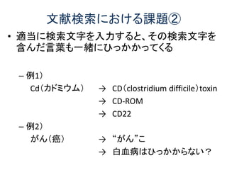 文献検索における課題②
• 適当に検索文字を入力すると、その検索文字を
含んだ言葉も一緒にひっかかってくる
– 例1）
Cd（カドミウム） → CD（clostridium difficile）toxin
→ CD-ROM
→ CD22
– 例2）
がん（癌） → “がん”こ
→ 白血病はひっかからない？
 