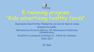 E-twinning program
“Kids advertising healthy foods”
Δημιουργία πρωτότυπης διαφήμισης για υγιεινό πρωινό γεύμα
Διακρατική ομάδα:
Νηπιαγωγείο Κεντριού Κρήτης, 10ο
Νηπιαγωγείο Νεάπολης
Θεσσαλονίκης,
Gradinita cu program prelungit nr. 3 Bistriţa, Romania
2016-2017
Efi Baki
 