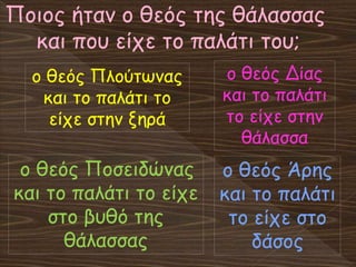 Ποιος ήταν ο θεός της θάλασσας
και που είχε το παλάτι του;
ο θεός Ποσειδώνας
και το παλάτι το είχε
στο βυθό της
θάλασσας
ο θεός Πλούτωνας
και το παλάτι το
είχε στην ξηρά
ο θεός Δίας
και το παλάτι
το είχε στην
θάλασσα
ο θεός Άρης
και το παλάτι
το είχε στο
δάσος
 