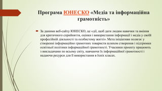 Програма ЮНЕСКО «Медіа та інформаційна
грамотність»
 За даними веб-сайту ЮНЕСКО, це «дії, щоб дати людям навички та вміння
для критичного сприйняття, оцінки і використання інформації і медіа у своїй
професійній діяльності та особистому житті». Мета ініціативи полягає у
створенні інформаційно грамотних товариств шляхом створення і підтримки
освітньої політики інформаційної грамотності. Учасники проекту працюють
з викладачами по всьому світу, навчаючи їх інформаційної грамотності і
надаючи ресурси для її використання в їхніх класах.
 