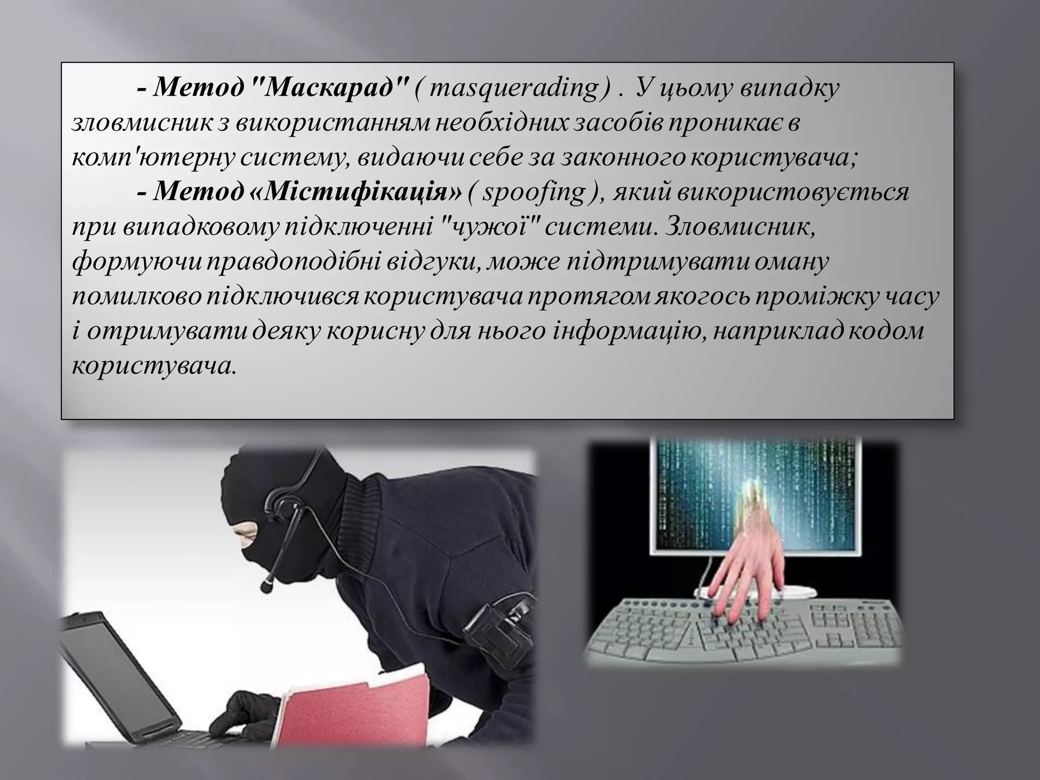 - Метод"Маскарад"( masquerading) . У цьому випадку
зловмисник з використаннямнеобхідних засобів проникає в
комп'ютернусистему, видаючисебе за законногокористувача;
- Метод«Містифікація»( spoofing ), який використовується
при випадковомупідключенні "чужої" системи. Зловмисник,
формуючиправдоподібні відгуки,може підтримуватиоману
помилковопідключивсякористувачапротягомякогосьпроміжкучасу
і отримуватидеяку корисну для нього інформацію,наприкладкодом
користувача.
 